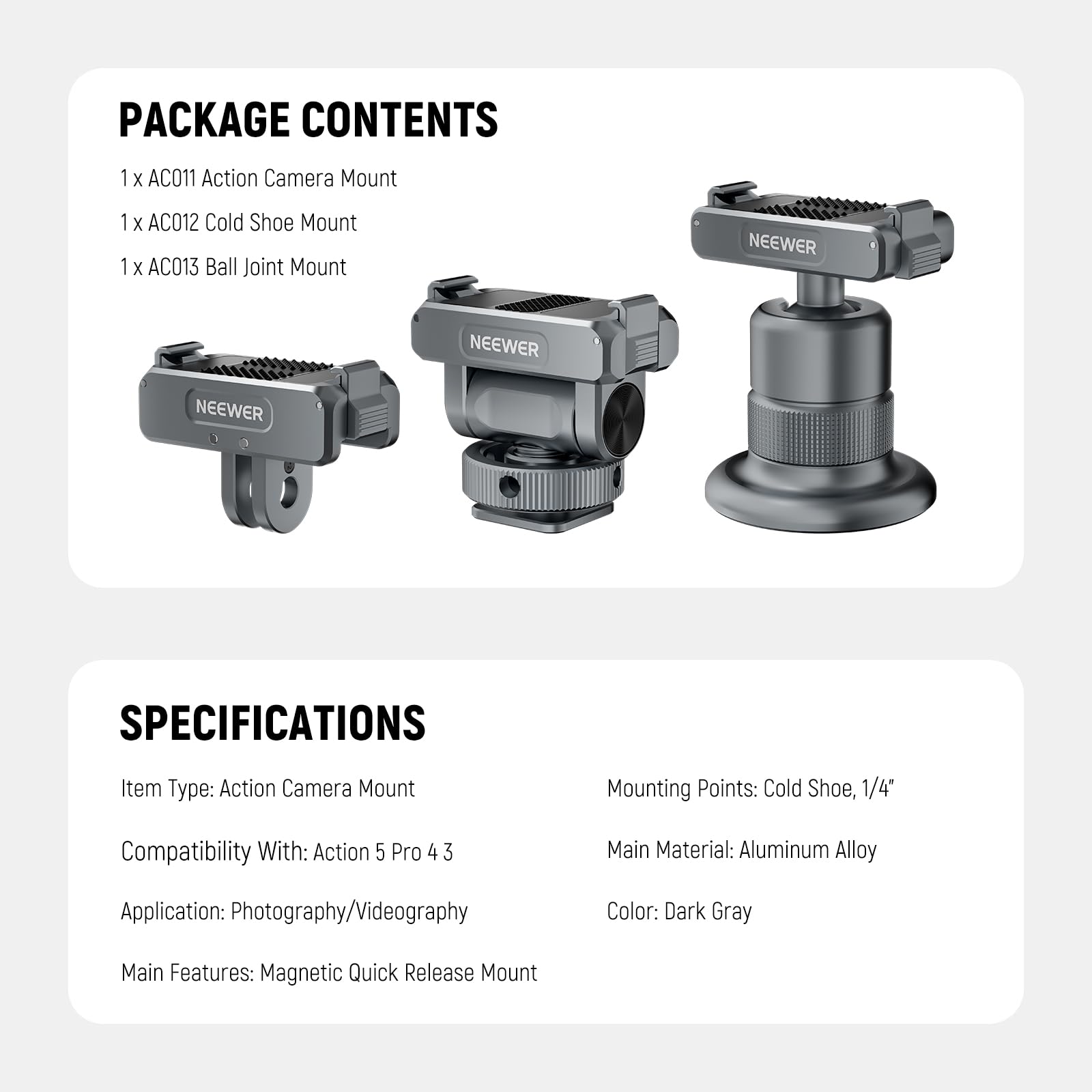 PACKAGE CONTENTS  
1 x AC011 Action Camera Mount  
1 x AC012 Cold Shoe Mount  
1 x AC013 Ball Joint Mount  

SPECIFICATIONS  
Item Type: Action Camera Mount  
Mounting Points: Cold Shoe, 1/4"  
Compatibility With: Action 5 Pro 4 3  
Main Material: Aluminum Alloy  
Color: Dark Gray  
Application: Photography/Videography  
Main Features: Magnetic Quick Release Mount