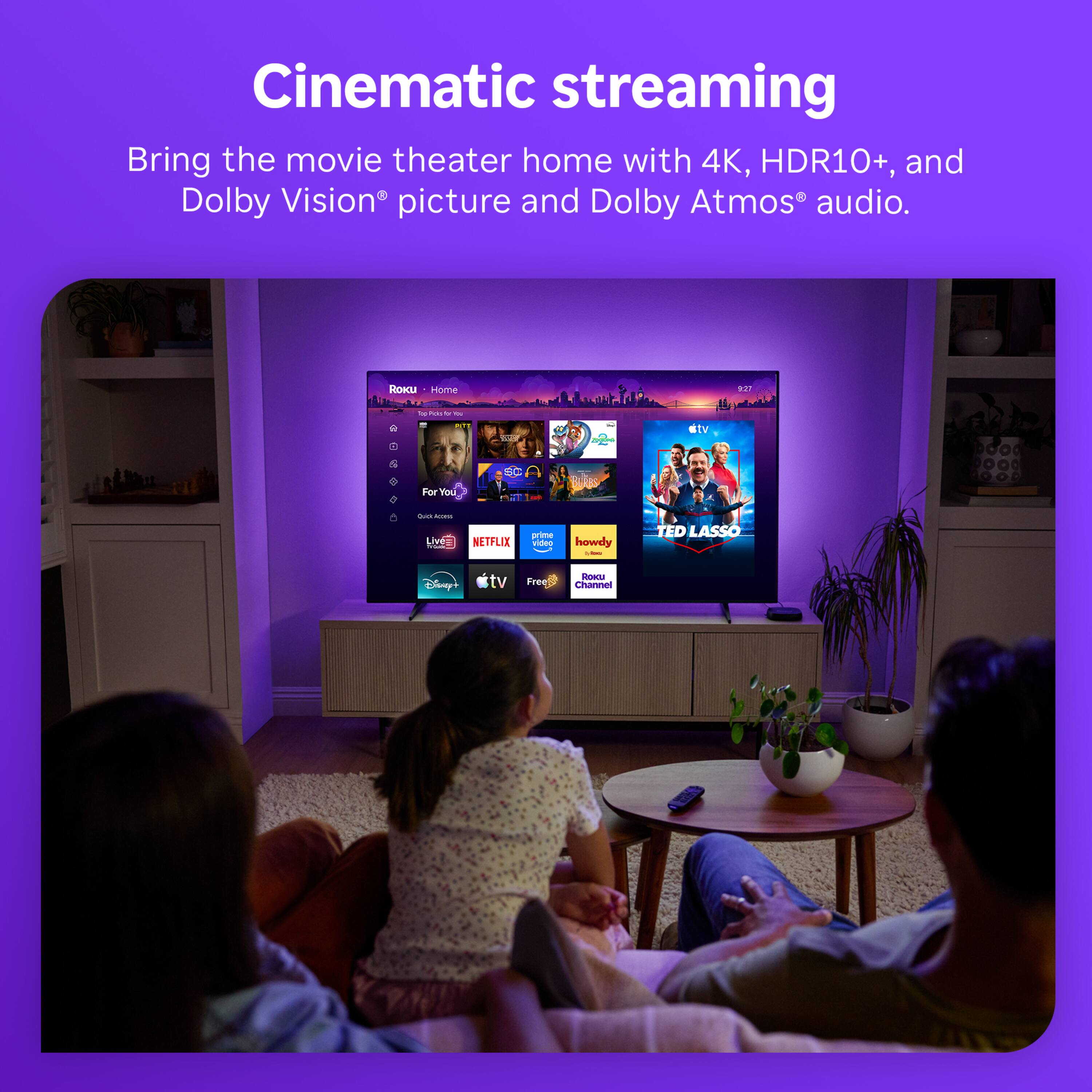 Cinematic streaming  
Bring the movie theater home with 4K, HDR10+, and Dolby Vision® picture and Dolby Atmos® audio.

ROKU Home  
9:27  
To Poto N -  
USON  
Cogor  
stv  
ForYou  
Quali Acoes Live= NETFLIX  
prime video  
howdy -  
TED LASSO  
Disney+  
tv  
Free  
Roku Channel