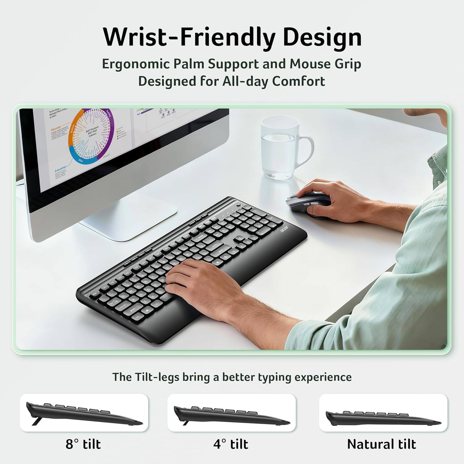 Wrist-Friendly Design  
Ergonomic Palm Support and Mouse Grip  
Designed for All-day Comfort  

The Tilt-legs bring a better typing experience  
8° tilt  
4° tilt  
Natural tilt