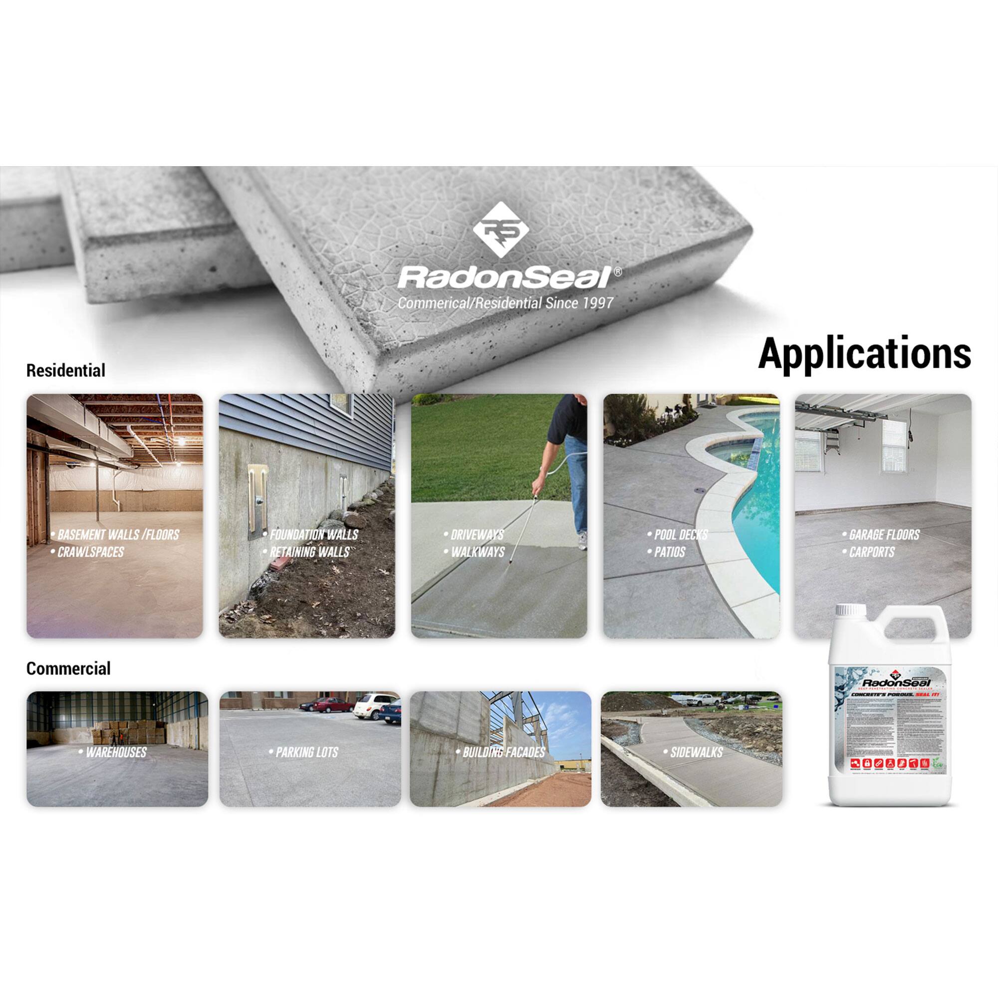 **RadonSeal®**  
Commercial/Residential Since 1997

**Applications**

**Residential**  
- BASEMENT WALLS / FLOORS  
- CRAWLSPACES  
- FOUNDATION WALLS  
- RETAINING WALLS  
- DRIVEWAYS  
- WALKWAYS  
- POOL DECKS  
- PATIOS  
- GARAGE FLOORS  
- CARPORTS  

**Commercial**  
- WAREHOUSES  
- PARKING LOTS  
- BUILDING FACADES  
- SIDEWALKS