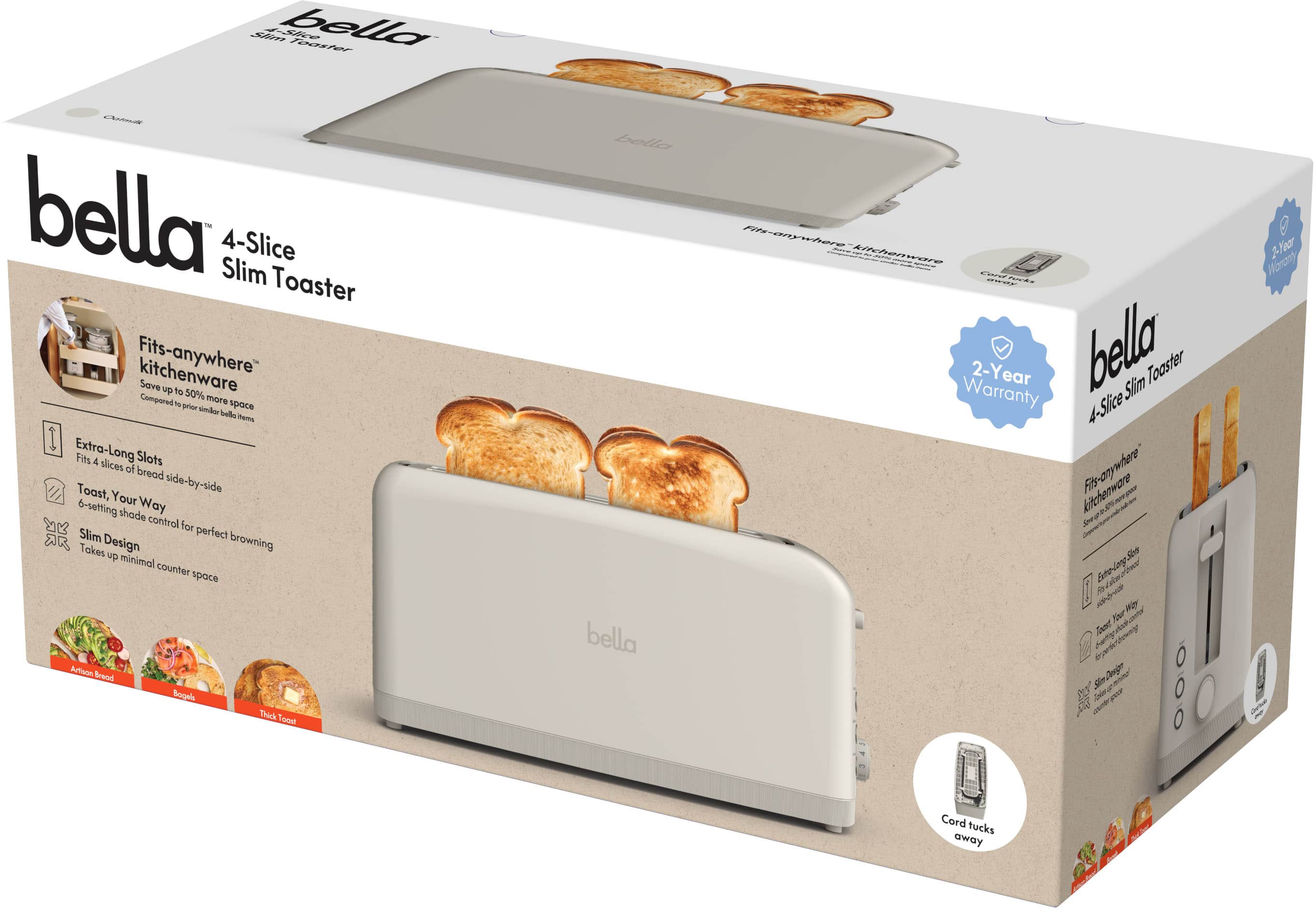 bella
4-Slice Slim Toaster
Fits-anywhere kitchenware
Save up to 50% more space compared to prior standard bella items
Extra-Long Slots
Fits 4 slices of bread side-by-side
Toast, Your Way
6-setting shade control for perfect browning
Slim Design
Takes up minimal counter space
2-Year Warranty
Cord tucks away
Avocado Toast
Bagels
Thick Toast