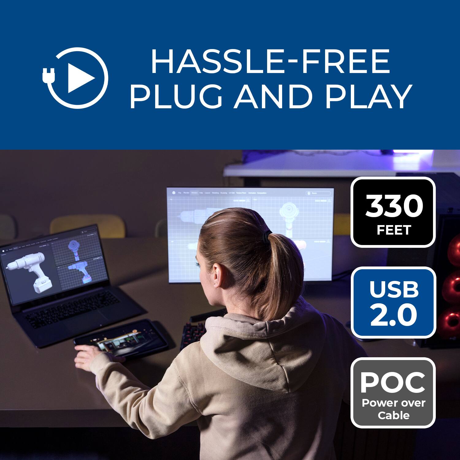 HASSLE-FREE PLUG AND PLAY  
330 FEET  
USB 2.0  
POC (Power over Cable)