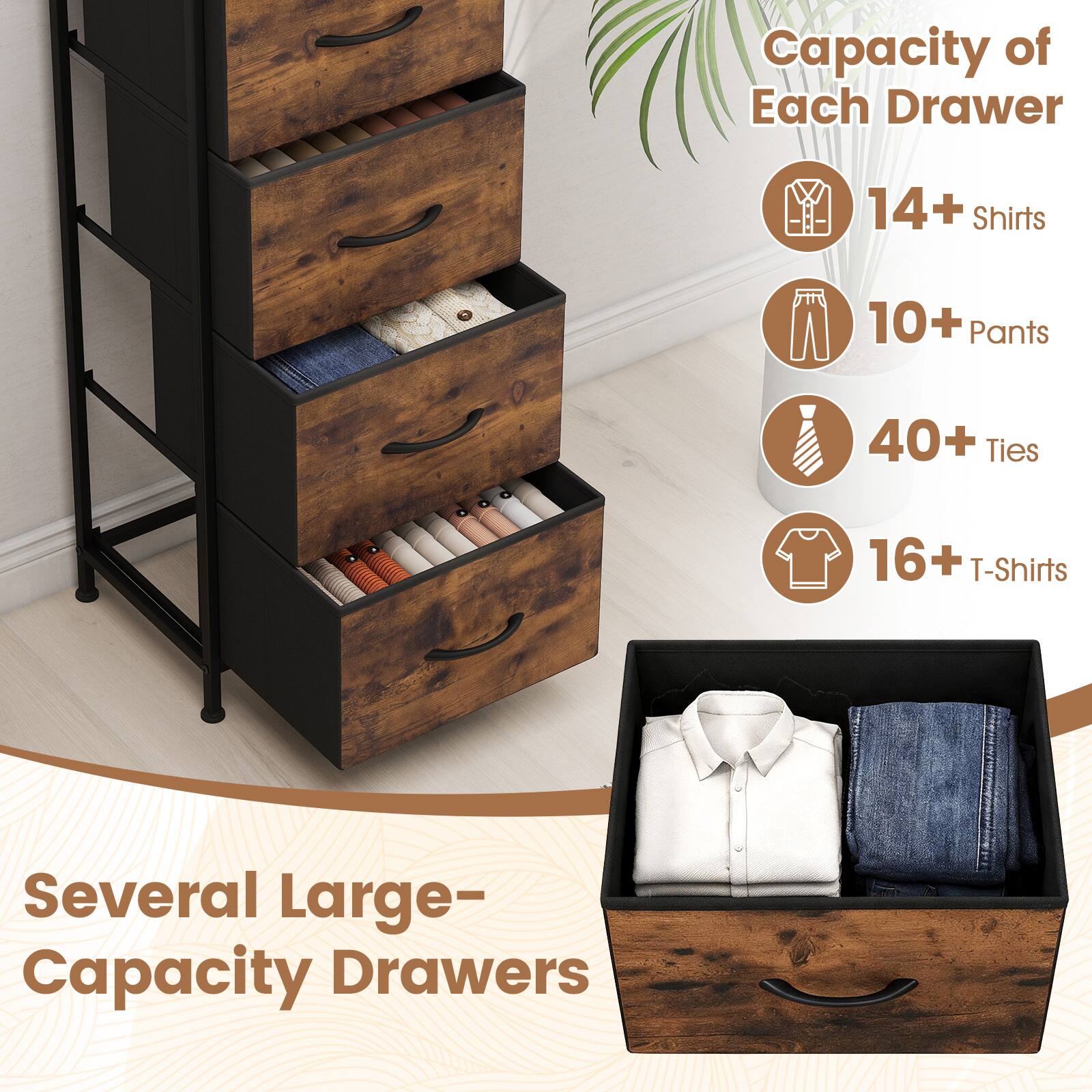 Capacity of Each Drawer
- 14+ Shirts
- 10+ Pants
- 40+ Ties
- 16+ T-Shirts

Several Large-Capacity Drawers