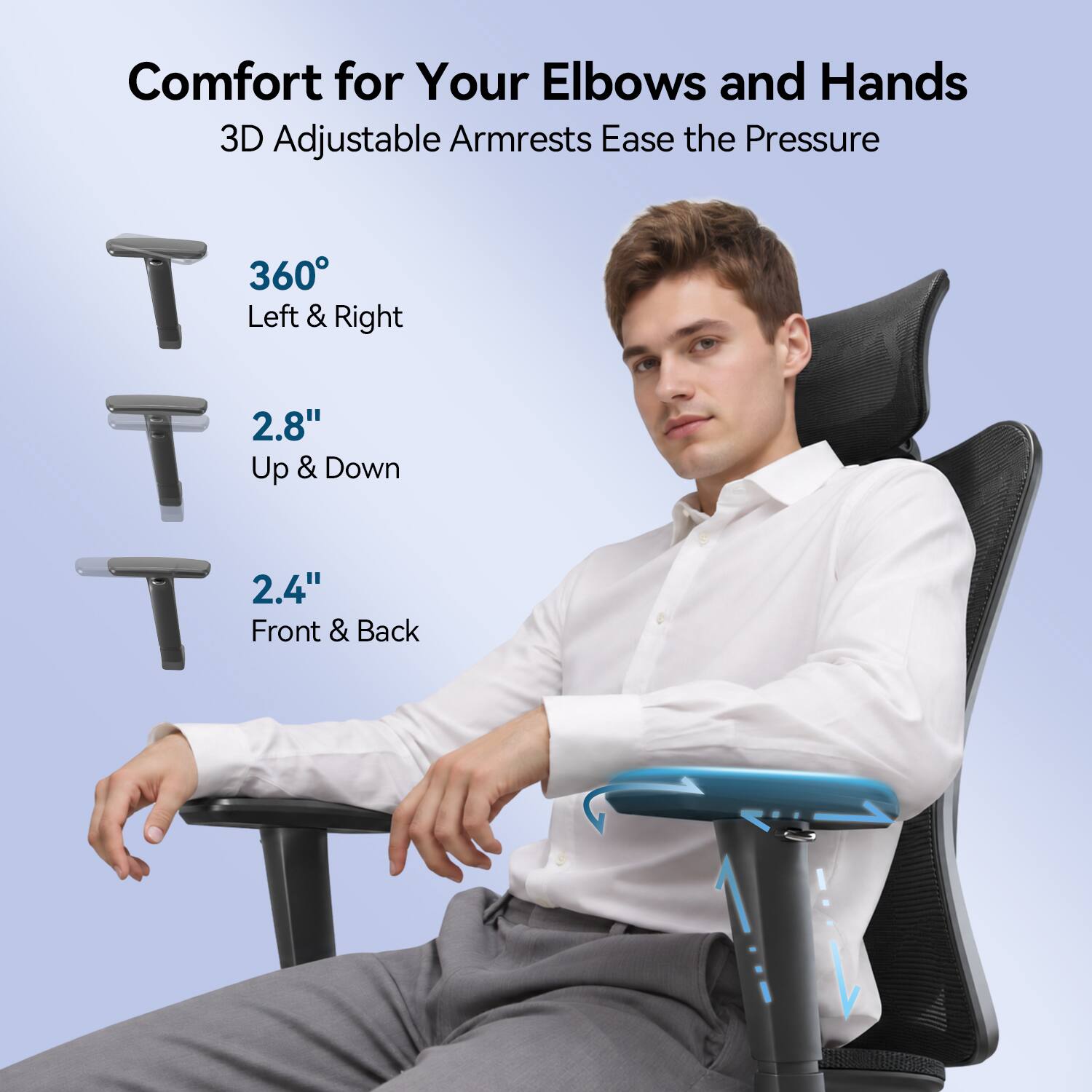 Comfort for Your Elbows and Hands  
3D Adjustable Armrests Ease the Pressure  
360° Left & Right  
2.8" Up & Down  
2.4" Front & Back