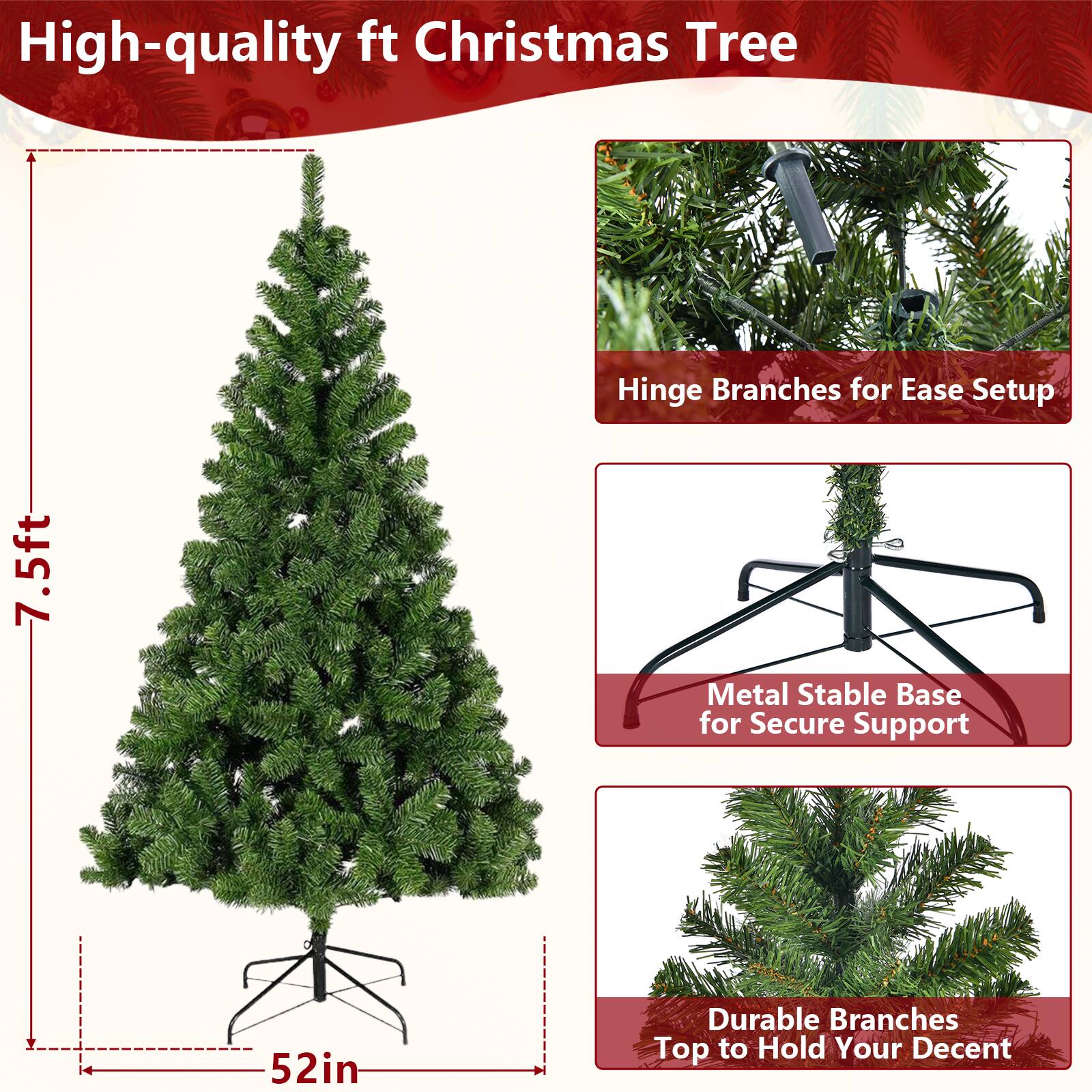 High-quality 7.5ft Christmas Tree

- Hinge Branches for Ease Setup
- Metal Stable Base for Secure Support
- Durable Branches Top to Hold Your Decor

7.5ft
52in