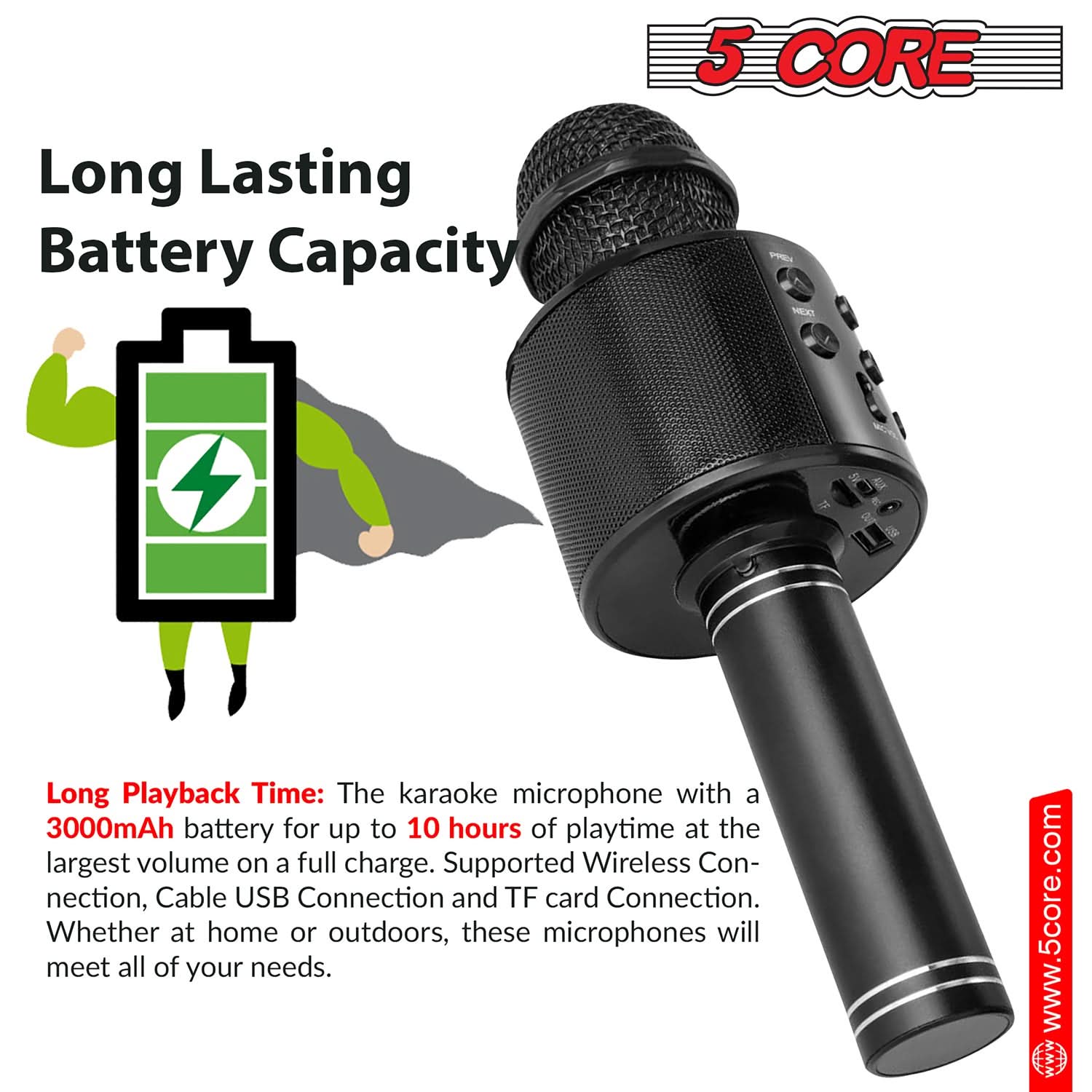 Long Lasting Battery Capacity

Long Playback Time: The karaoke microphone with a 3000mAh battery for up to 10 hours of playtime at the largest volume on a full charge. Supported Wireless Connection, Cable USB Connection and TF card Connection. Whether at home or outdoors, these microphones will meet all of your needs.

www.5core.com