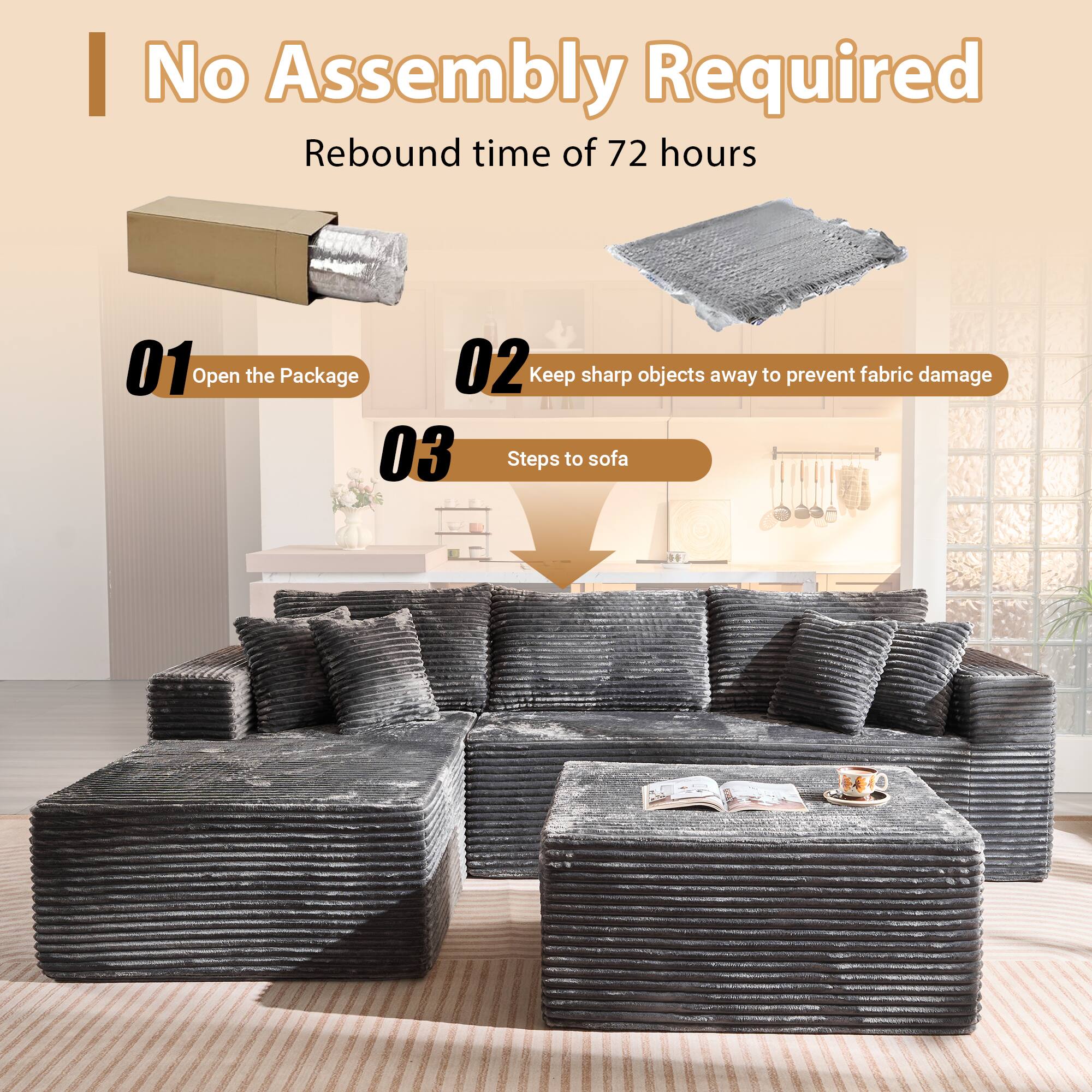 No Assembly Required  
Rebound time of 72 hours  

01 Open the Package  
02 Keep sharp objects away to prevent fabric damage  
03 Steps to sofa