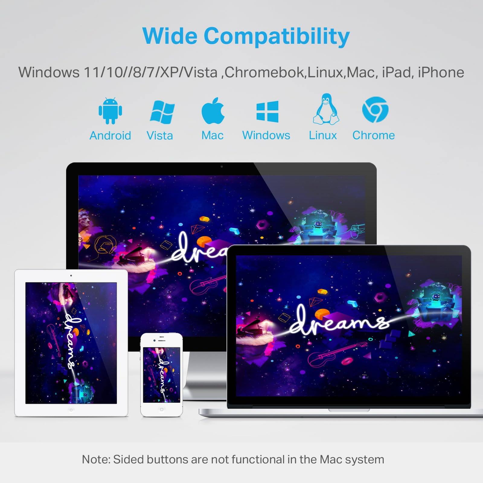 Wide Compatibility

Windows 11/10/8/7/XP/Vista, Chromebook, Linux, Mac, iPad, iPhone

- Android
- Vista
- Mac
- Windows
- Linux
- Chrome

Note: Sided buttons are not functional in the Mac system