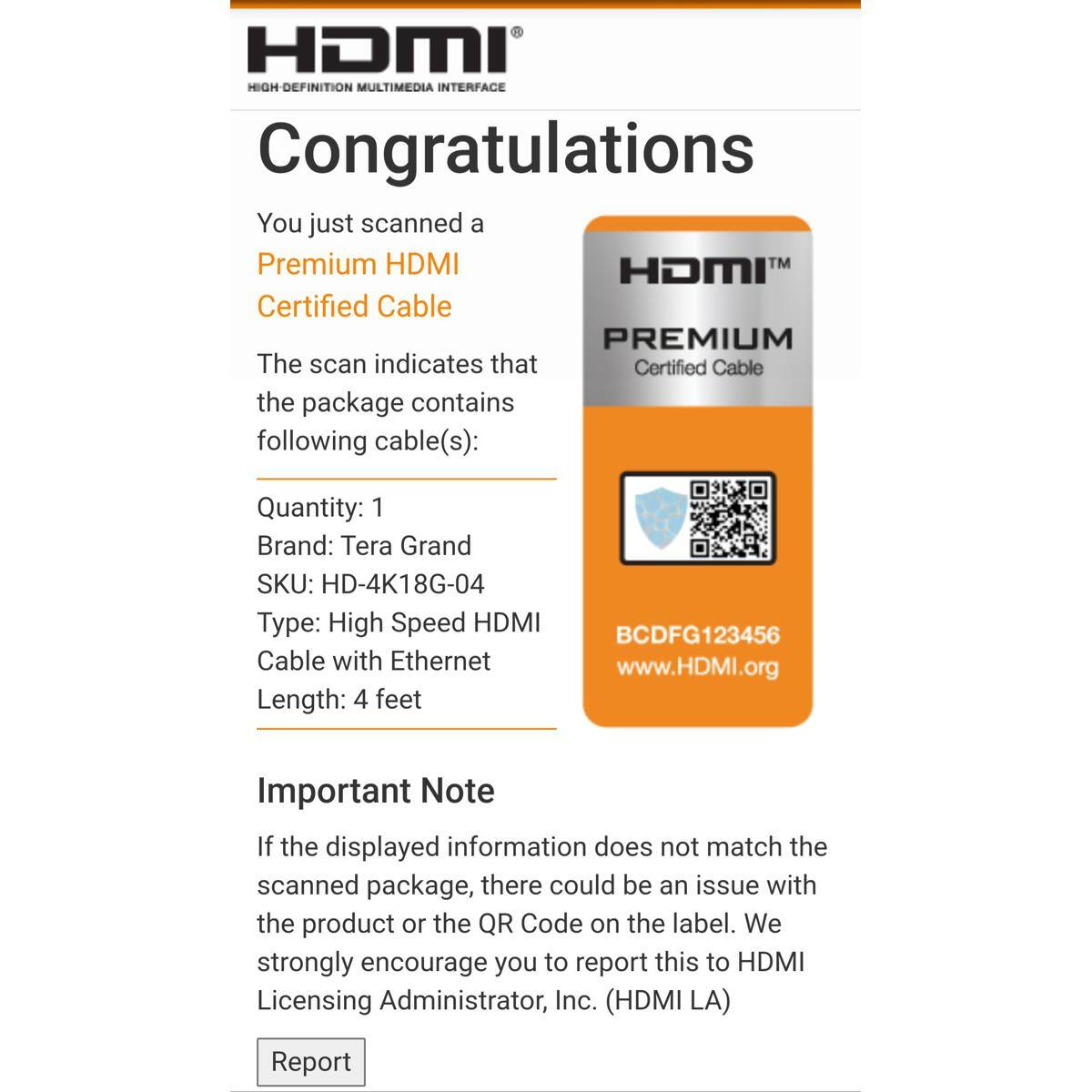 HDMI HIGH-DEFINITION MULTIMEDIA INTERFACE

Congratulations

You just scanned a Premium HDMI Certified Cable

The scan indicates that the package contains the following cable(s):

Quantity: 1
Brand: Tera Grand
SKU: HD-4K18G-04
Type: High Speed HDMI Cable with Ethernet
Length: 4 feet

BCDFG123456
www.HDMI.org

Important Note

If the displayed information does not match the scanned package, there could be an issue with the product or the QR Code on the label. We strongly encourage you to report this to HDMI Licensing Administrator, Inc. (HDMI LA)

Report