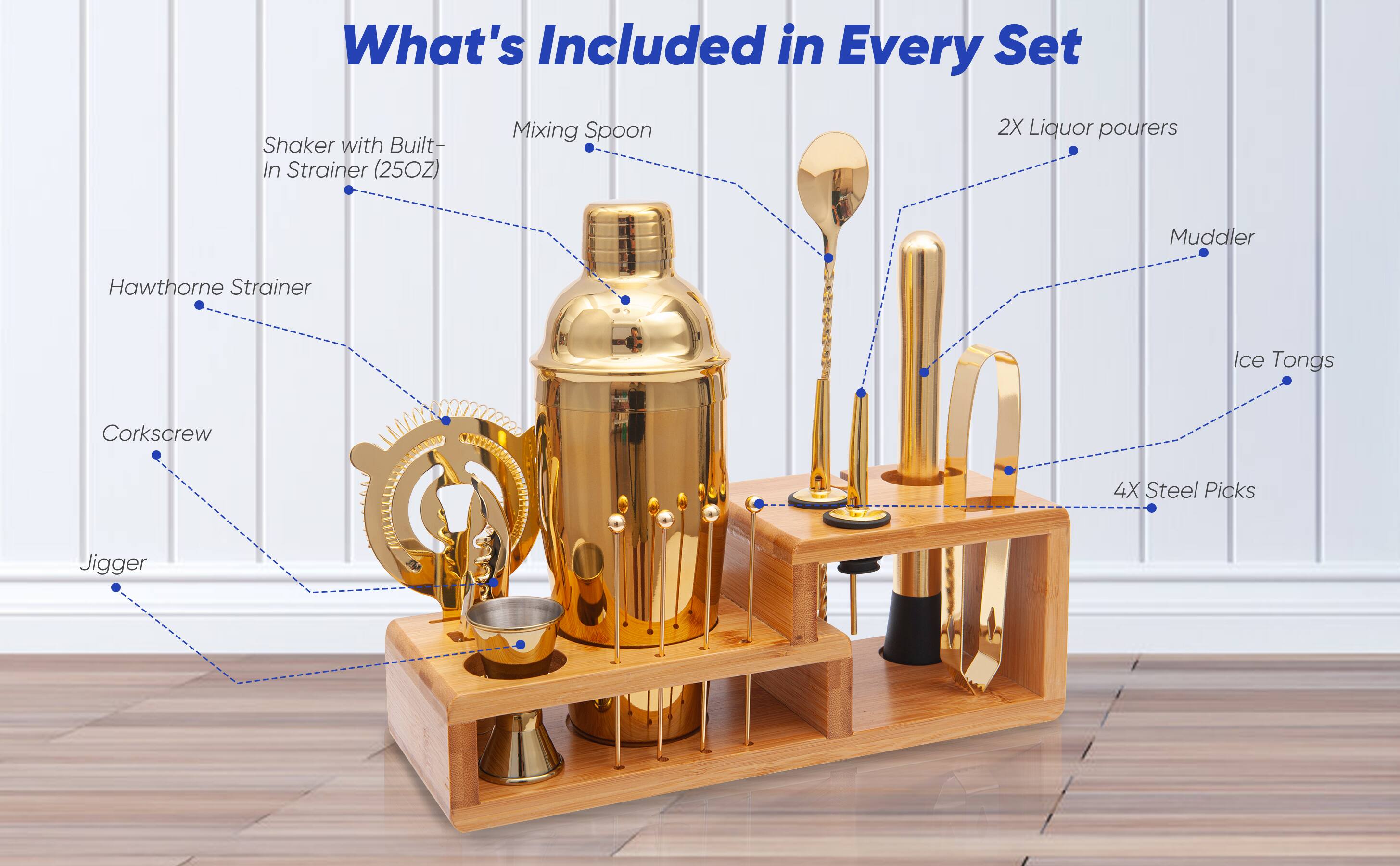 What's Included in Every Set:

- Shaker with Built-In Strainer (25OZ)
- Mixing Spoon
- 2X Liquor Pourers
- Muddler
- Hawthorne Strainer
- Ice Tongs
- Corkscrew
- 4X Steel Picks
- Jigger