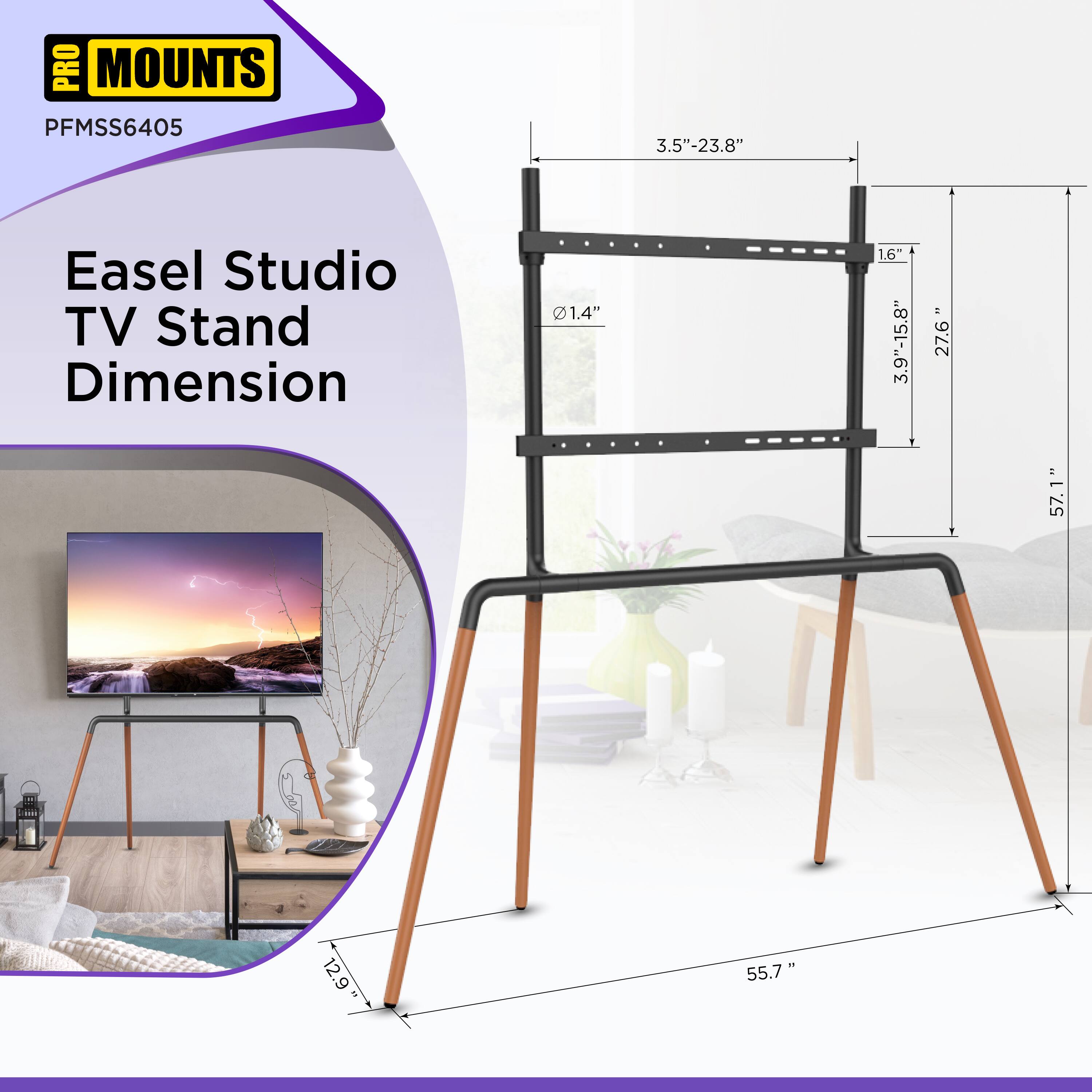 PRO MOUNTS  
PFMSS6405  

Easel Studio TV Stand Dimension  

- 3.5" - 23.8"  
- 1.4"  
- 1.6"  
- 3.9" - 15.8"  
- 27.6"  
- 57.1"  
- 12.9"  
- 55.7"