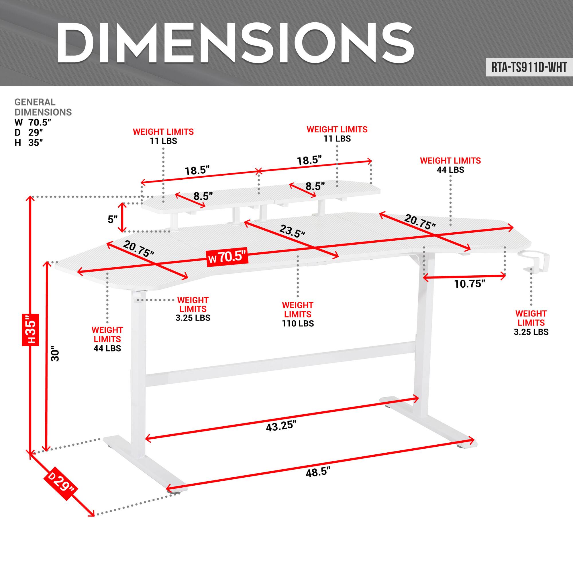 **DIMENSIONS**

**RTA-TS911D-WHT**

**GENERAL DIMENSIONS**
- W 70.5"
- D 29"
- H 35"

**WEIGHT LIMITS**
- 11 LBS
- 18.5"
- 8.5"
- 5"
- 20.75"
- W 70.5"
- 18.5"
- 8.5"
- 23.5"
- 20.75"
- 10.75"
- 35"
- 30"
- 44 LBS
- 44 LBS
- 110 LBS
- 3.25 LBS
- 3.25 LBS
- 43.25"
- D 29"
- 48.5"
