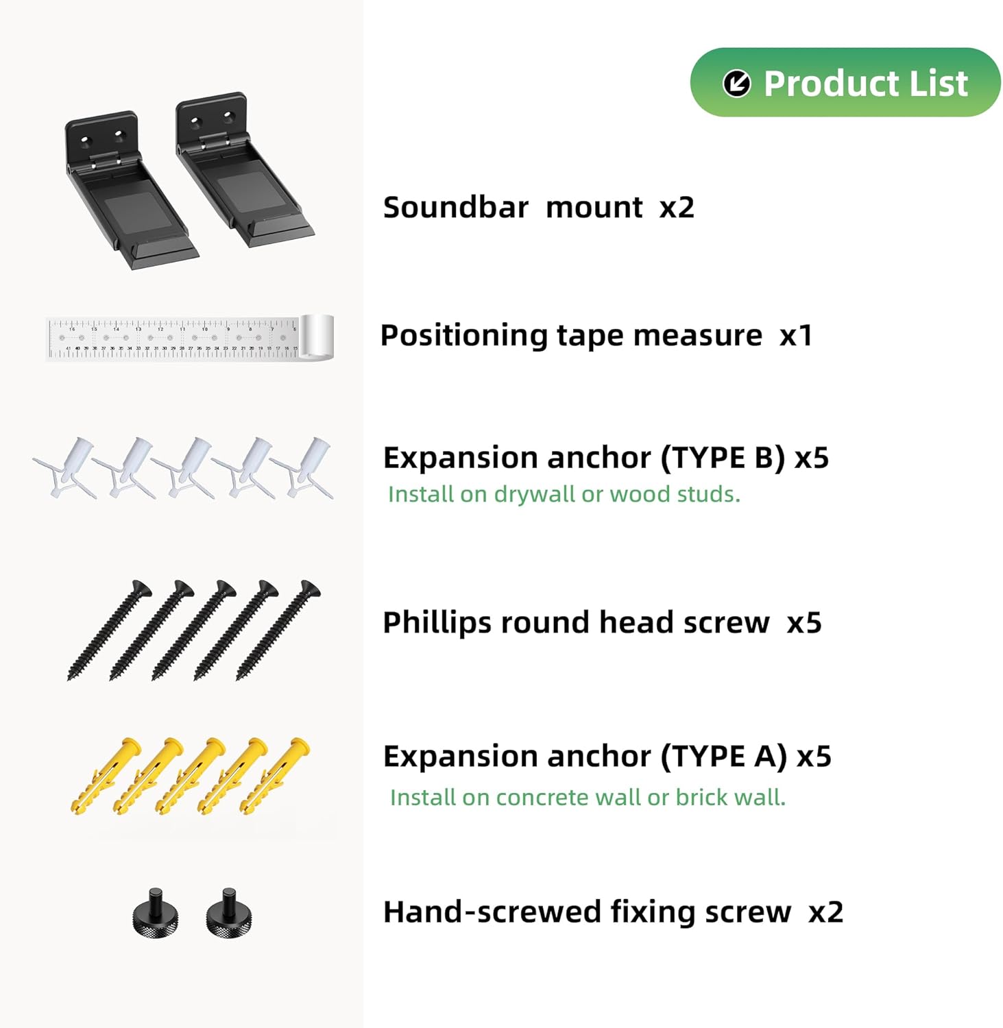 Product List

- Soundbar mount x2
- Positioning tape measure x1
- Expansion anchor (TYPE B) x5
  - Install on drywall or wood studs.
- Phillips round head screw x5
- Expansion anchor (TYPE A) x5
  - Install on concrete wall or brick wall.
- Hand-screwed fixing screw x2