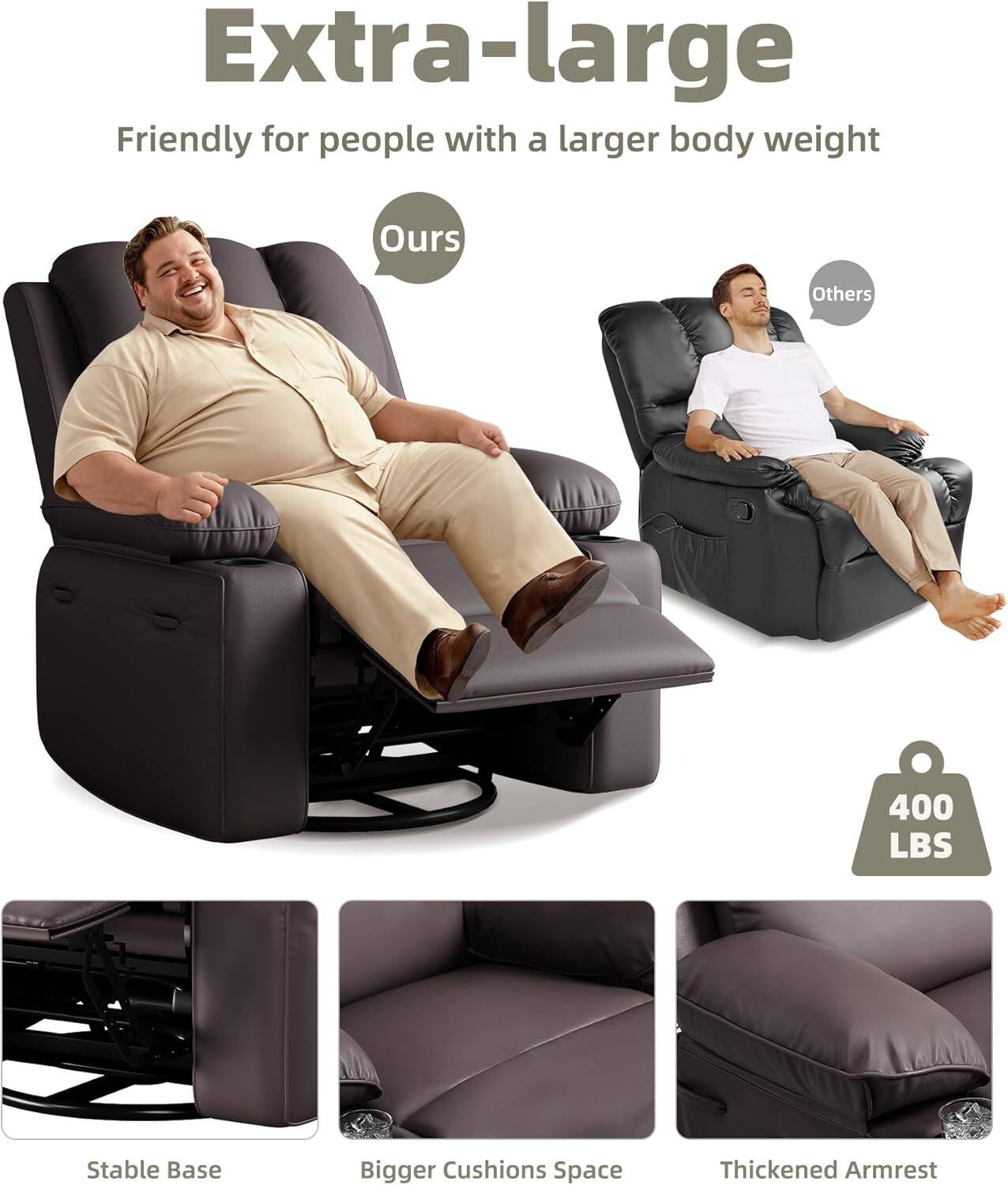 Extra-large  
Friendly for people with a larger body weight  

Ours  
Others  

400 LBS  

Stable Base  
Bigger Cushions Space  
Thickened Armrest
