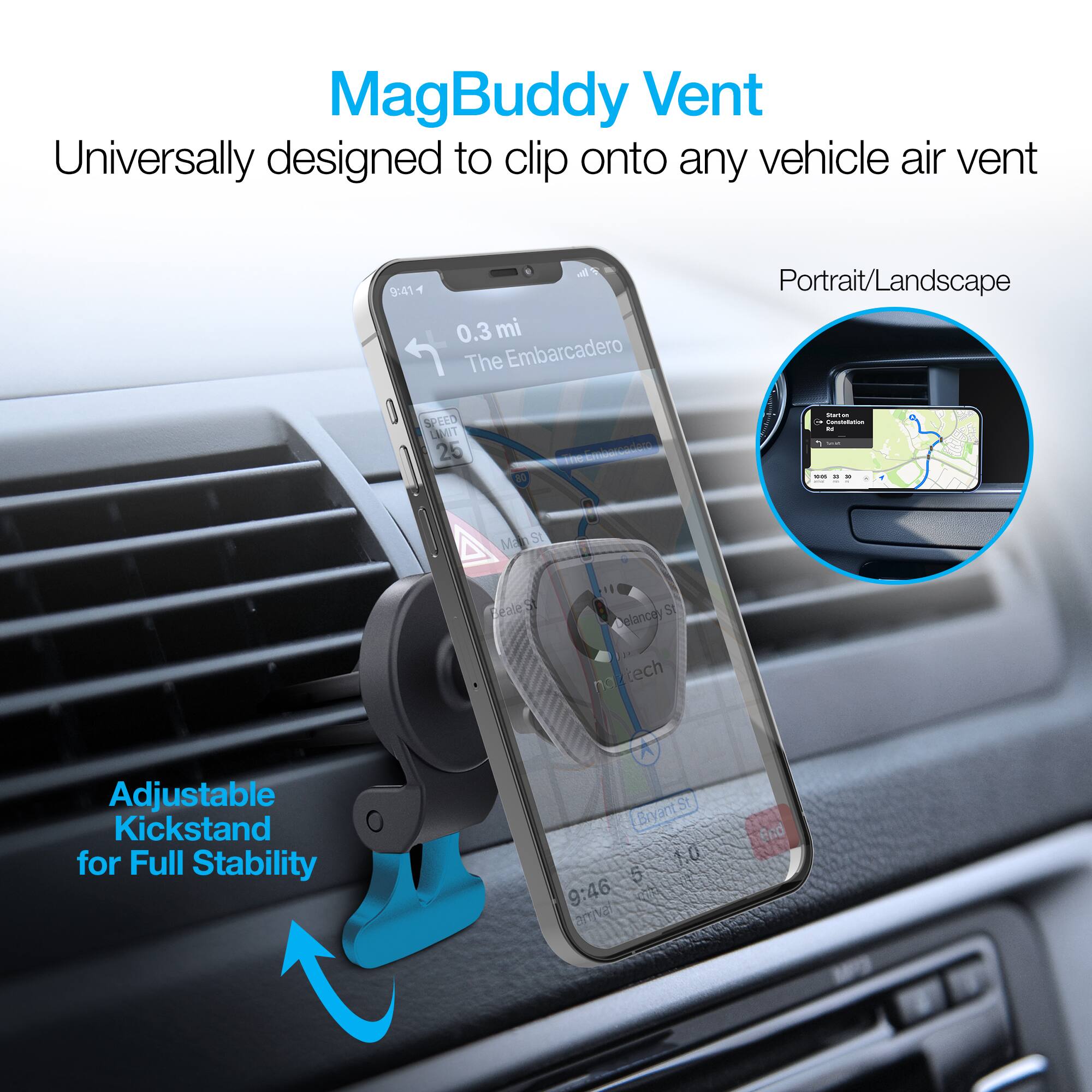 MagBuddy Vent  
Universally designed to clip onto any vehicle air vent  

9:41  
4 4 0.3 mi  
The Embarcadero  
Portrait/Landscape  

SPEED LIMIT 25  

MagSt FealeS  
Adjustable Kickstand for Full Stability  
BryantSt 1.0  

9:46