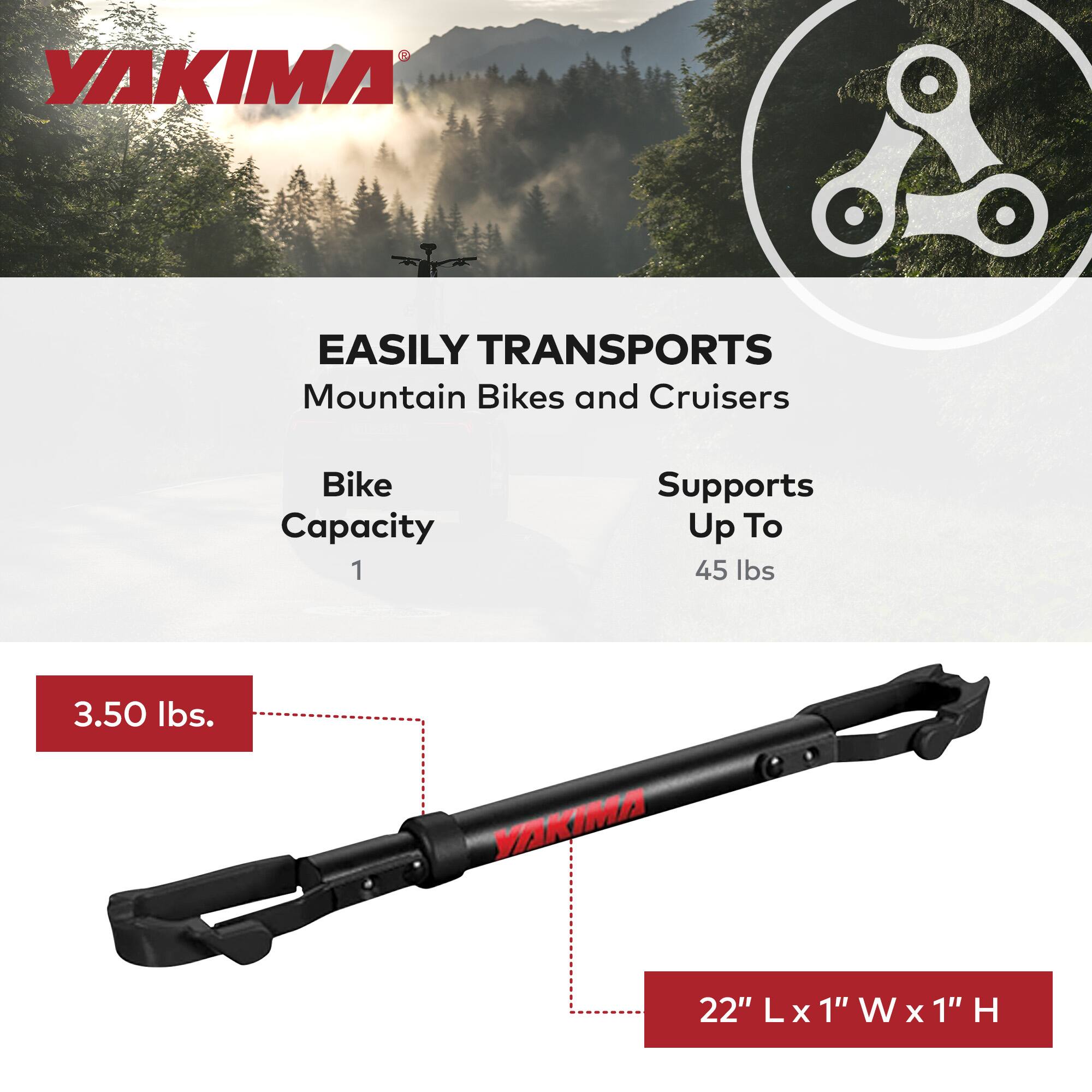 YAKIMA EASILY TRANSPORTS Mountain Bikes and Cruisers  
Bike Capacity: 1  
Supports Up To 45 lbs  
3.50 lbs.  
22" L x 1" W x 1" H