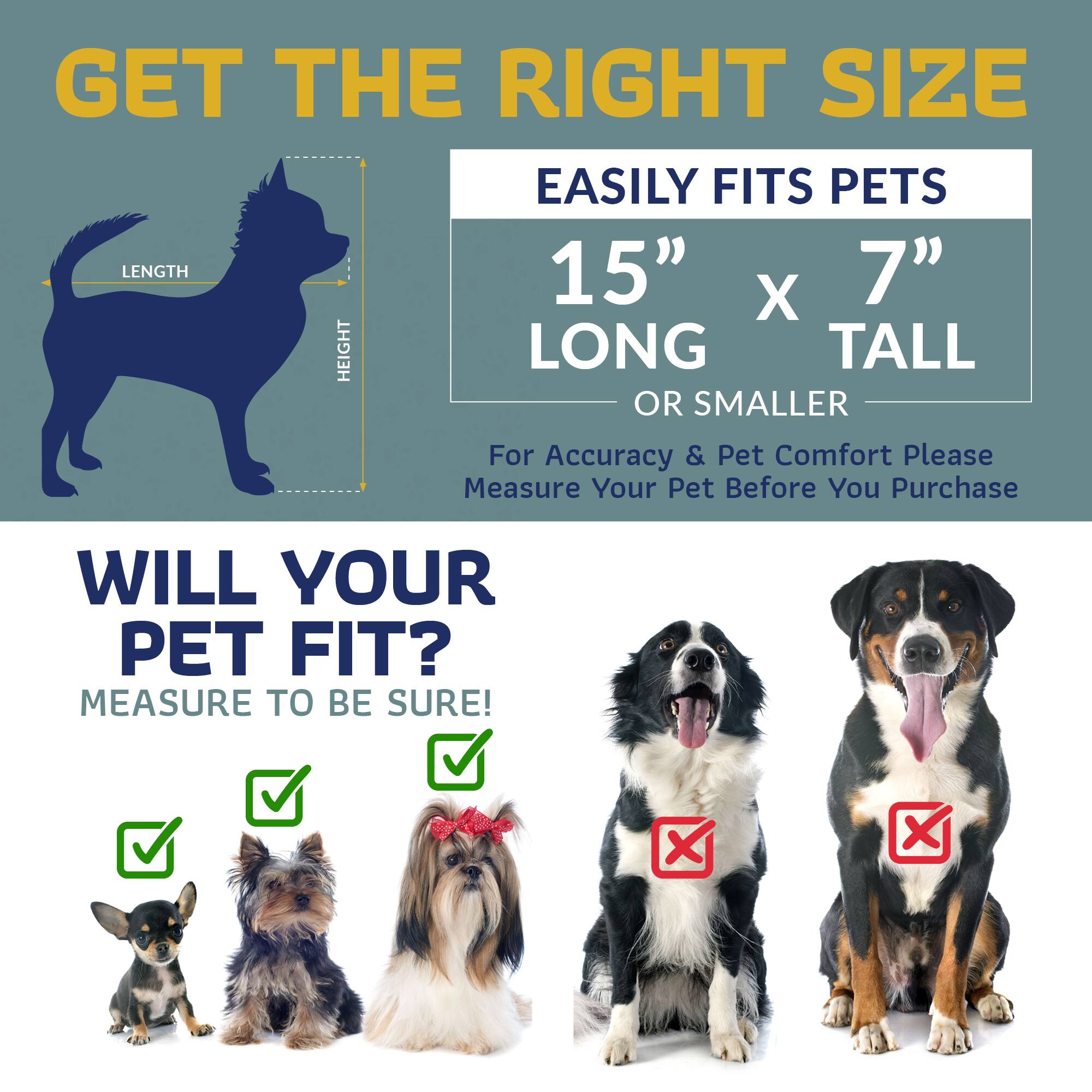 GET THE RIGHT SIZE  
EASILY FITS PETS  
15" x 7" LONG TALL OR SMALLER  

For Accuracy & Pet Comfort Please Measure Your Pet Before You Purchase  

WILL YOUR PET FIT?  
MEASURE TO BE SURE!
