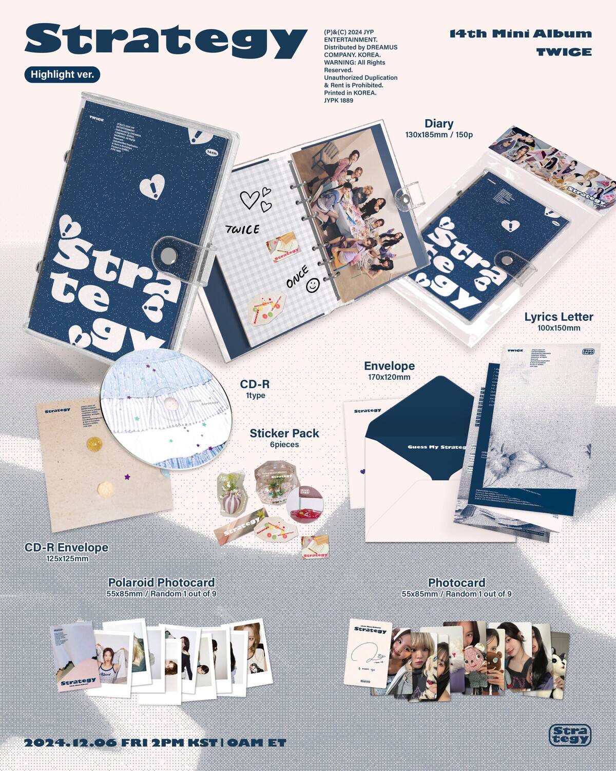(P)&(C) 2024 dAT Strategy ENTERTAINMENT. Distributed by DREAMUS COMPANY. KOREA. WARNING: All Rights Reserved. Unauthorized Duplication & Rent is Prohibited. Printed in KOREA. PK 189 14th Mini Album TWICE Diary 130x185mm / 150p TWICE eralsay Stra ONCE te B Pa CD-R itype SgY te tra Lyrics Letter 100x150mm Envelope 170x120mm O SOT Sticker Pack 6pieces SIESS mY SEraECS CD-R Envelope 125x125mm Scaregy Polaroid Photocard 55x85mm Random 1 out of 9 Photocard 55x85mm Random 1 out of 9 SP SCPSEOOT 2024.12.06 FRI 2PM KST I MAO ET Strategy

14th Mini Album TWICE

Highlight ver.

Diary 130x185mm / 150p

Lyrics Letter 100x15
