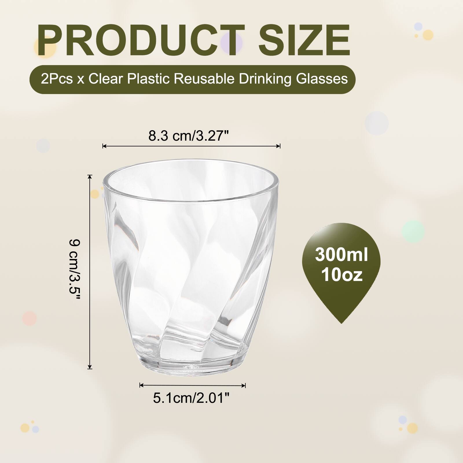 PRODUCT SIZE  
2Pcs x Clear Plastic Reusable Drinking Glasses  
8.3 cm/3.27"  
9 cm/3.5"  
300ml 10oz  
5.1cm/2.01"