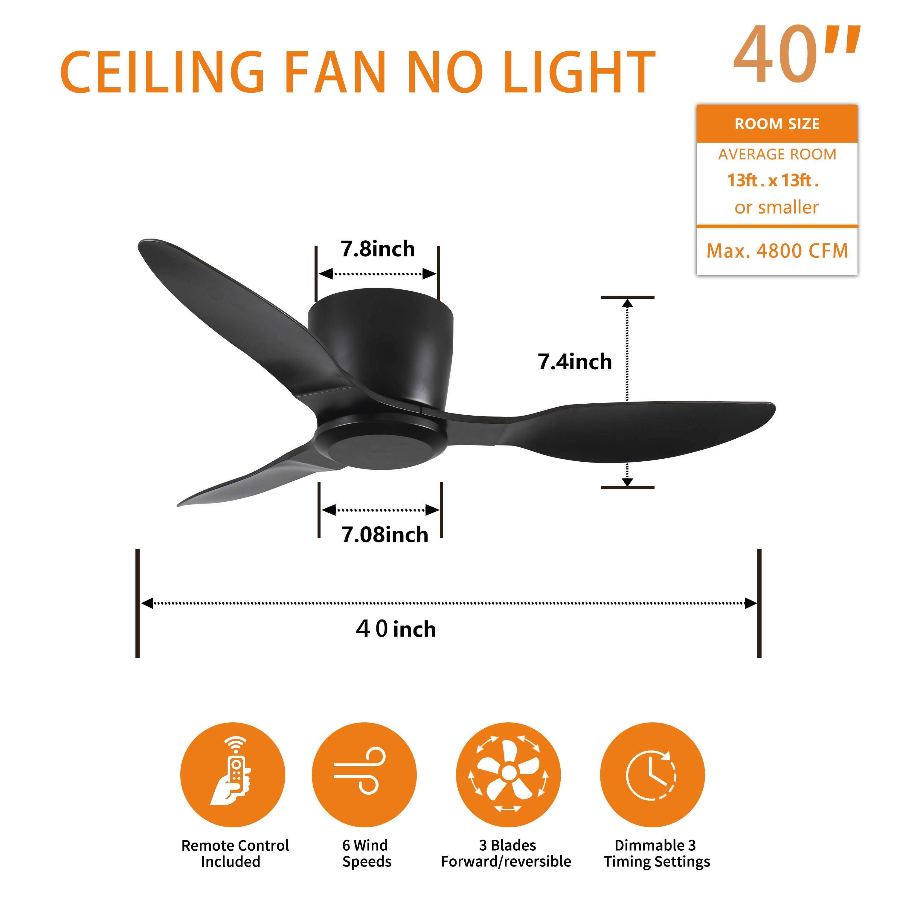 CEILING FAN NO LIGHT

40"

ROOM SIZE
AVERAGE ROOM
13ft. x 13ft.
or smaller

Max. 4800 CFM

7.8inch
7.4inch
7.08inch
40 inch

Remote Control Included
6 Wind Speeds
3 Blades Forward/reversible
Dimmable 3 Timing Settings