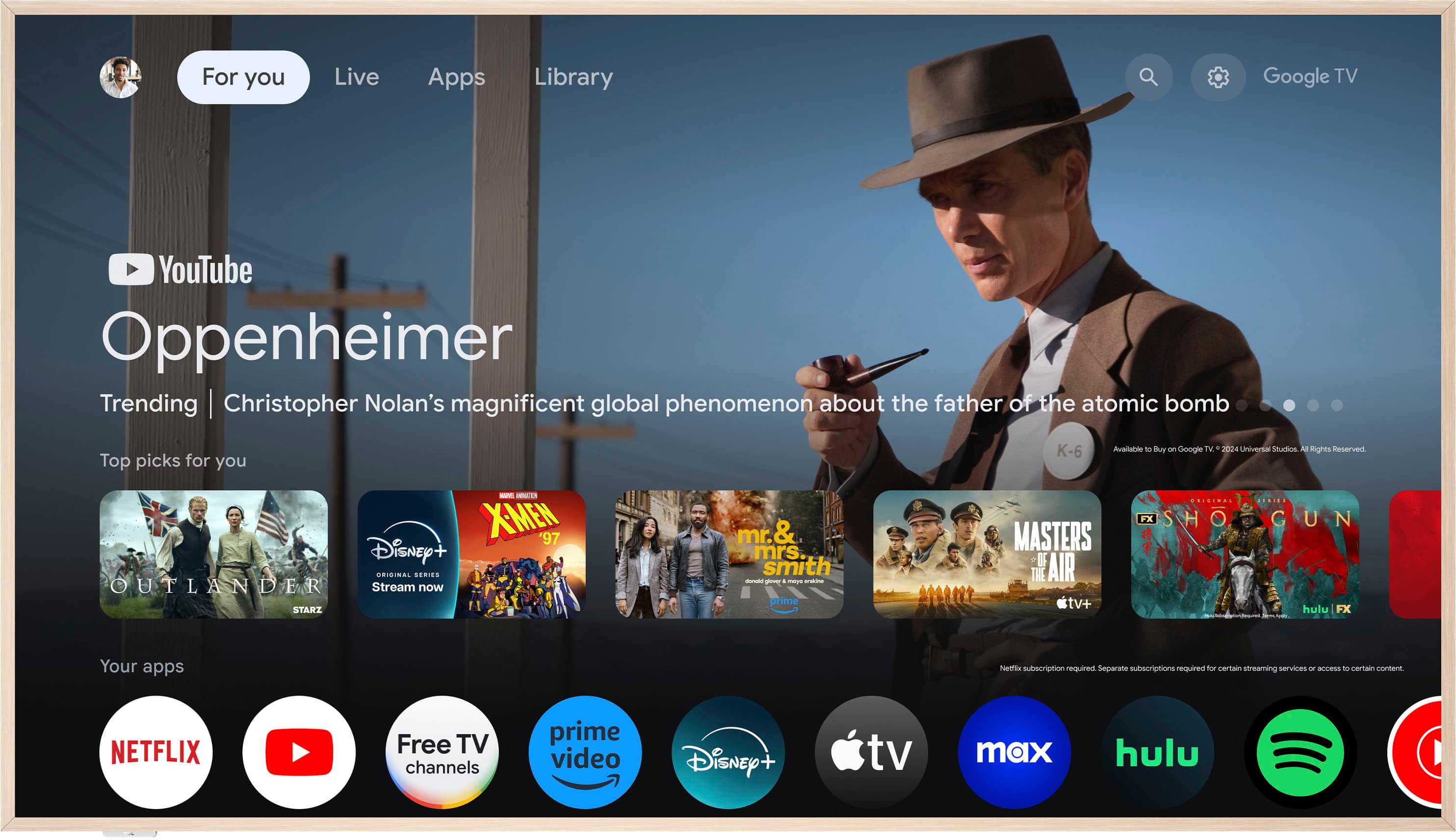 For you Live Apps Library Google TV YouTube Oppenheimer Trending | Christopher Nolan's magnificent global phenomenon about the father of the atomic bomb Top picks for you - LAI XMEN 97 Disney- SRIGINAL SERIES OUTLANDER Stream now STARZ mr. & mrs smith -uas I - prime K-6 Aubliable - Buy a Google TV 2004 Universit Studos 3 Rights Reserved FX SHO O GUN MASTERS OF THE AIR tv+ hulu FX Your apps Nettie subscription required. Separate subscriptions required for certain streaming services oF aces to cemain content NETFLIX Free TV channels prime video Disney+ tv max hulu