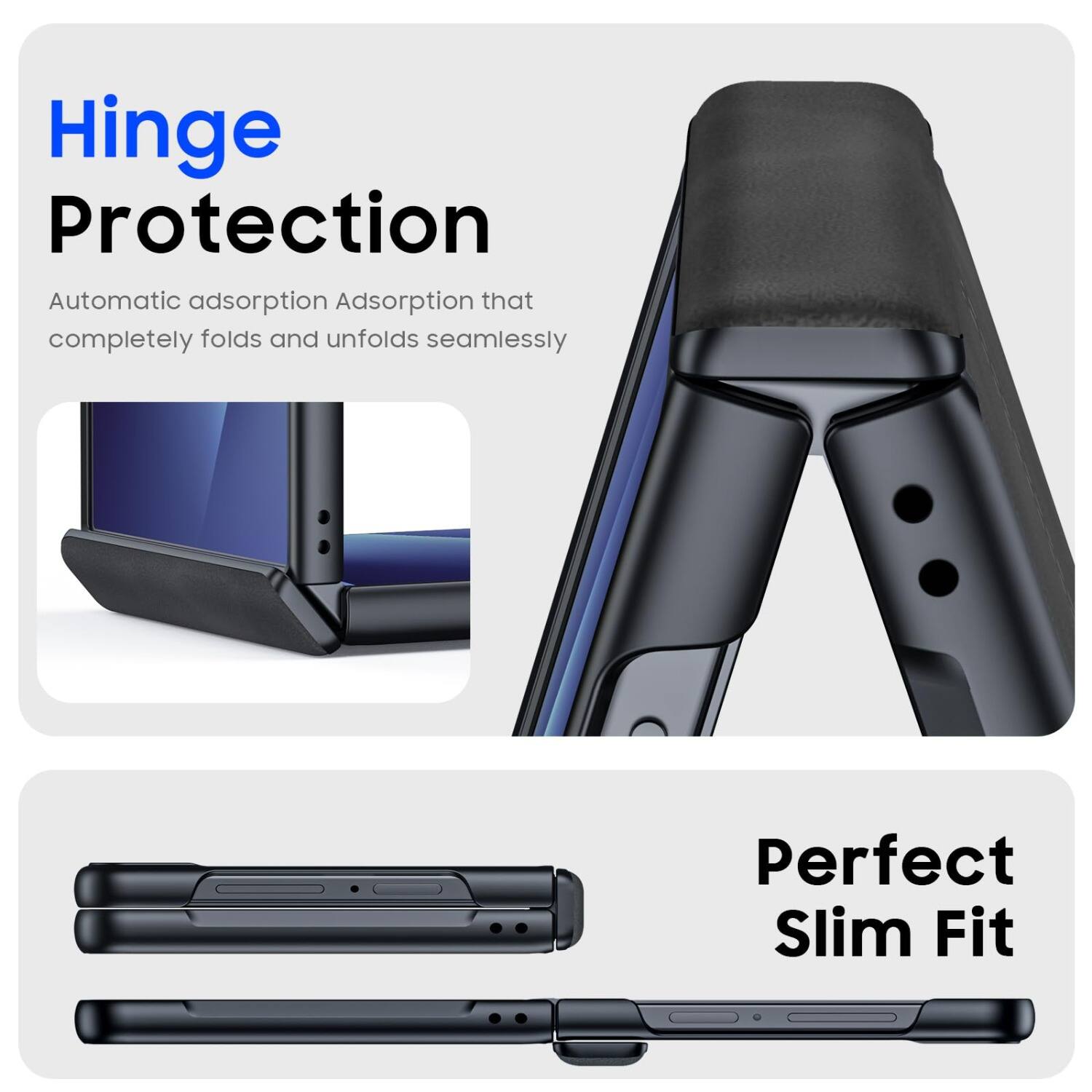 Hinge Protection  
Automatic adsorption Adsorption that completely folds and unfolds seamlessly  
Perfect Slim Fit