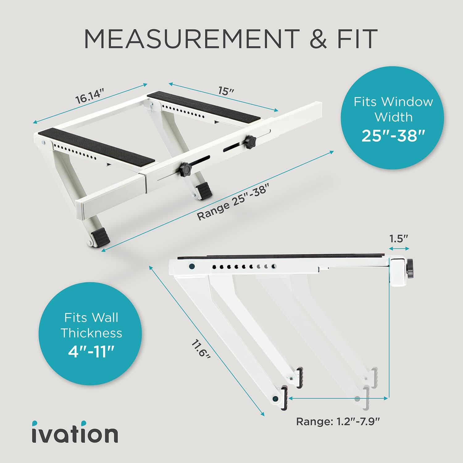 MEASUREMENT & FIT

16.14"
15"
Fits Window Width 25"-38"
Range 25"-38"
1.5"
Fits Wall Thickness 4"-11"
11.6"
ivation
Range: 1.2"-7.9"