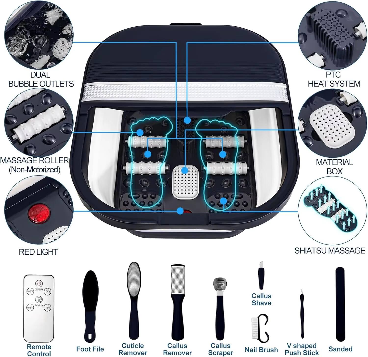 DUAL BUBBLE OUTLETS  
PTC HEAT SYSTEM  
MASSAGE ROLLER (Non-Motorized)  
RED LIGHT  
SHIATSU MASSAGE  
MATERIAL BOX  

Remote Control  
Foot File  
Cuticle Remover  
Callus Remover  
Callus Scraper  
Callus Shave  
Nail Brush  
V-shaped Push Stick  
Sanded