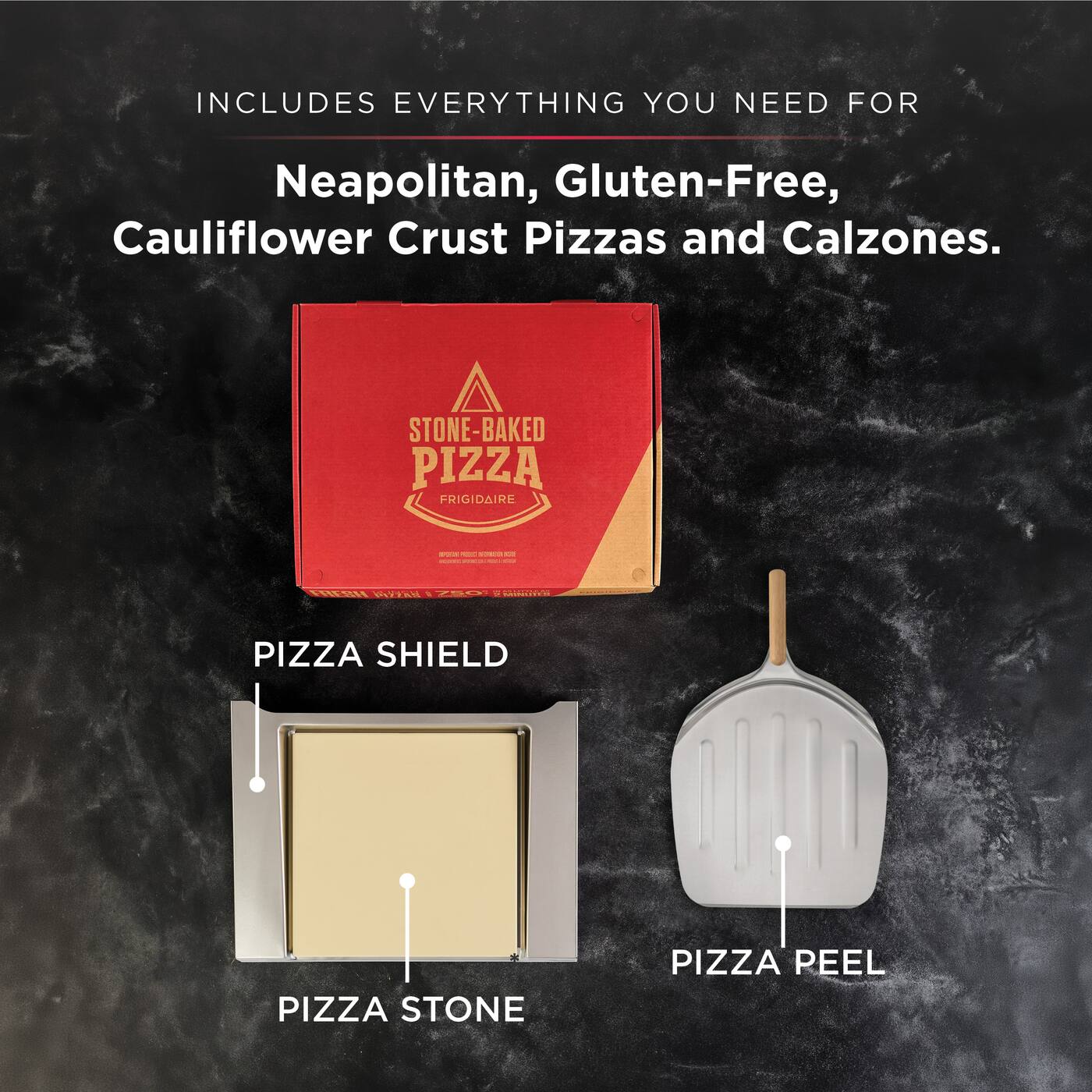 INCLUDES EVERYTHING YOU NEED FOR Neapolitan, Gluten-Free, Cauliflower Crust Pizzas and Calzones.

STONE-BAKED PIZZA FRIGIDAIRE

PIZZA SHIELD

PIZZA STONE

PIZZA PEEL