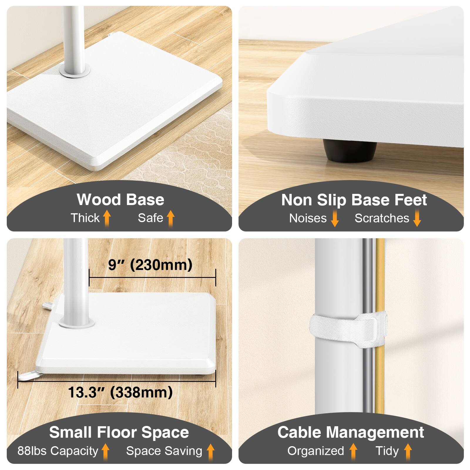 Wood Base Thick Safe  
Non Slip Base Feet Noises Scratches  
9" (230mm)  
13.3" (338mm)  
Small Floor Space 88lbs Capacity Space Saving  
Cable Management Organized Tidy