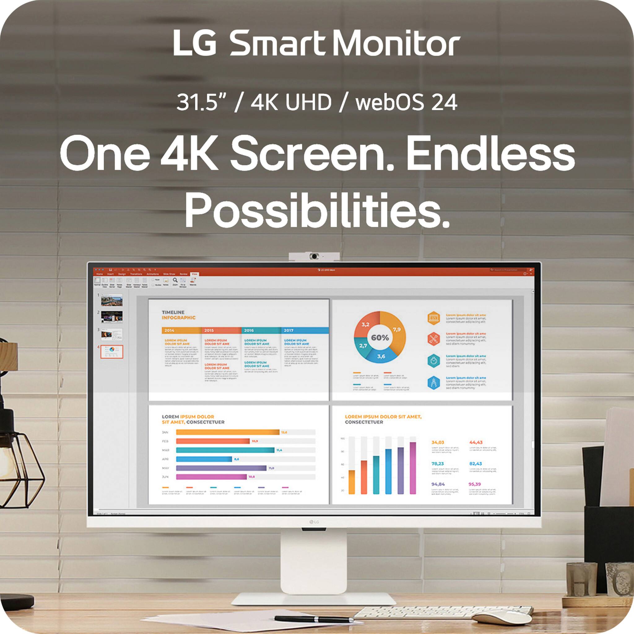 LG Smart Monitor  
31.5" / 4K UHD / webOS 24  

One 4K Screen. Endless Possibilities.  

TIMELINE  
2015 2016 2017  
LOREM IPSUM DOLOR SIT AMET, CONSECTETUER  

LOREM IPSUM DOLOR SIT AMET, CONSECTETUER  

34.86 35.39  

LOREM IPSUM DOLOR SIT AMET, CONSECTETUER  

34.86 35.39  

LOREM IPSUM DOLOR SIT AMET, CONSECTETUER  

34.86 35.39  

LOREM IPSUM DOLOR SIT AMET, CONSECTETUER  

34.86 35.39  

LOREM IPSUM DOLOR SIT AMET, CONSECTETUER  

34.86 35.39  

LOREM IPSUM DOLOR SIT AMET, CONSECTETUER  

34.86 35.39  

LOREM IPSUM DOLOR SIT AMET, CONSECTETUER  

34.86 35.39  

LOREM IPSUM DOLOR SIT AMET, CONSECTETUER  

34.86 35.39  

LOREM IPSUM DOLOR SIT AMET, CONSECTETUER  

34.86 35.39  

LOREM IPSUM DOLOR SIT AMET, CONSECTETUER  

34.86 35.39  

LOREM IPSUM DOLOR SIT AMET, CONSECTETUER  

34.86 35.39  

LOREM IPSUM DOLOR SIT AMET, CONSECTETUER  

34.86 35.39  

LOREM IPSUM DOLOR SIT AMET, CONSECTETUER  

34.86 35.39  

LOREM IPSUM DOLOR SIT AMET, CONSECTETUER  

34.86 35.39  

LOREM IPSUM DOLOR SIT AMET, CONSECTETUER  

34.