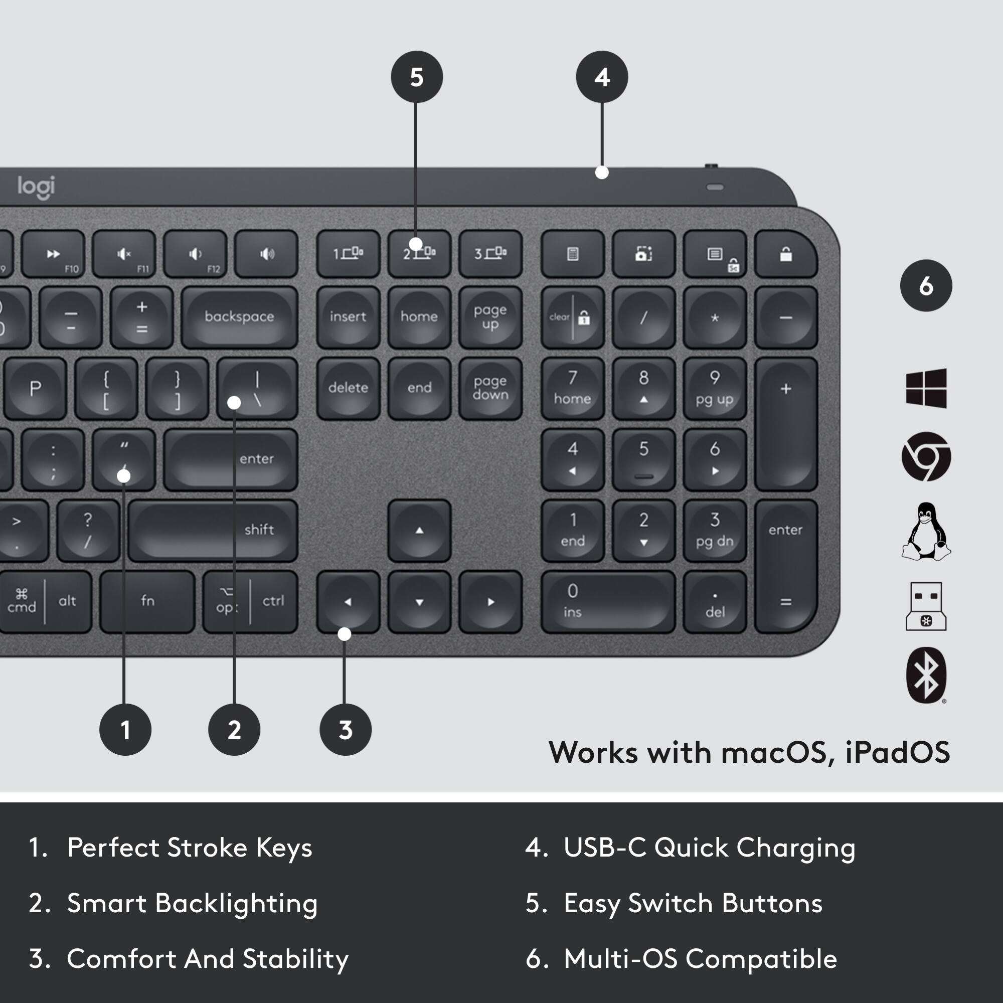 1. Perfect Stroke Keys  
2. Smart Backlighting  
3. Comfort And Stability  
4. USB-C Quick Charging  
5. Easy Switch Buttons  
6. Multi-OS Compatible  

Works with macOS, iPadOS
