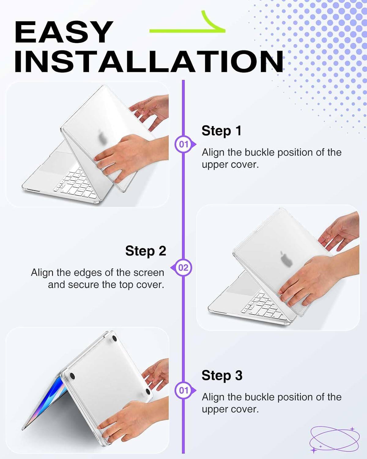 EASY INSTALLATION

01 Step 1
Align the buckle position of the upper cover.

02 Step 2
Align the edges of the screen and secure the top cover.

03 Step 3
Align the buckle position of the upper cover.