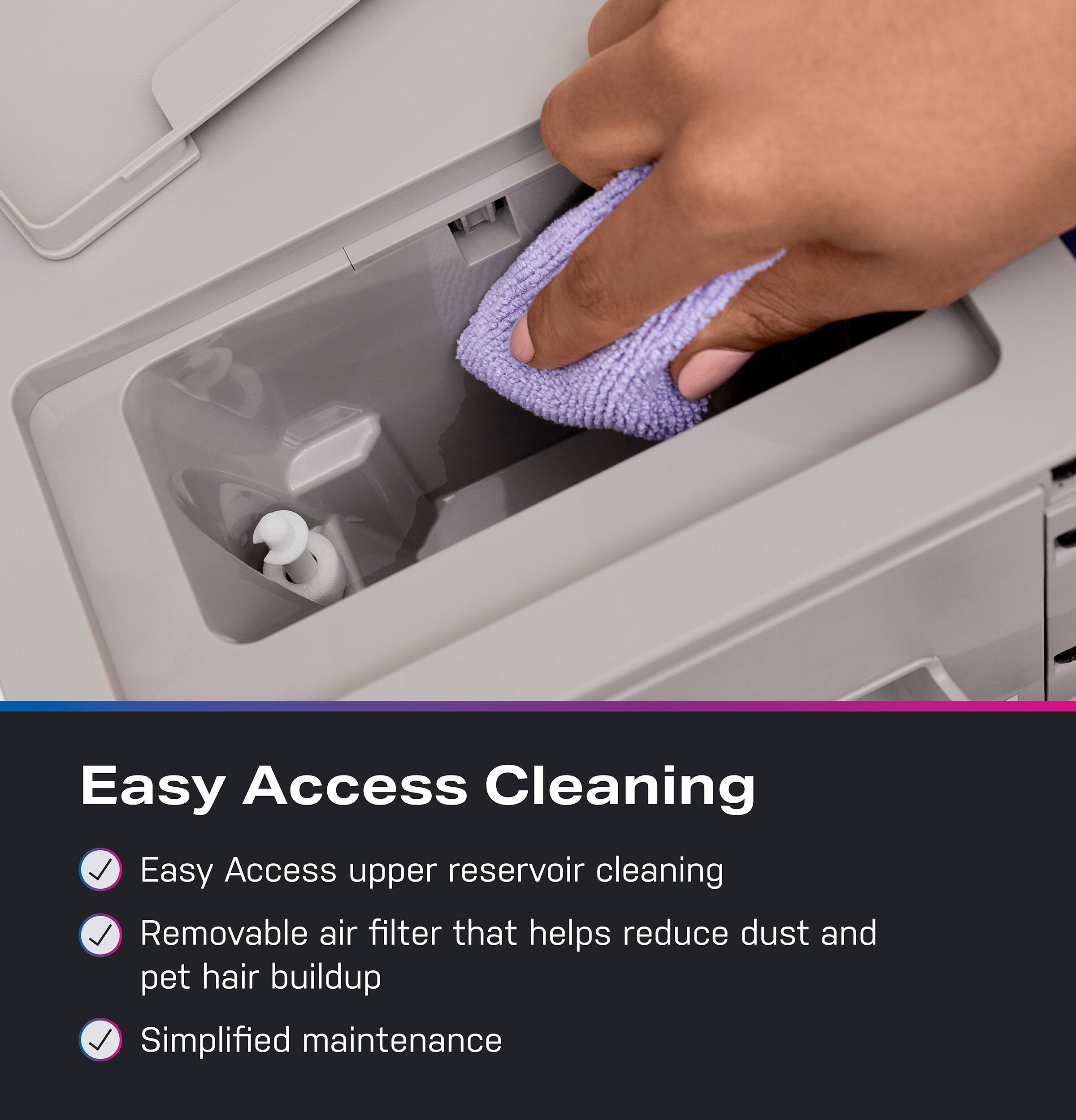 Easy Access Cleaning

- Easy Access upper reservoir cleaning
- Removable air filter that helps reduce dust and pet hair buildup
- Simplified maintenance