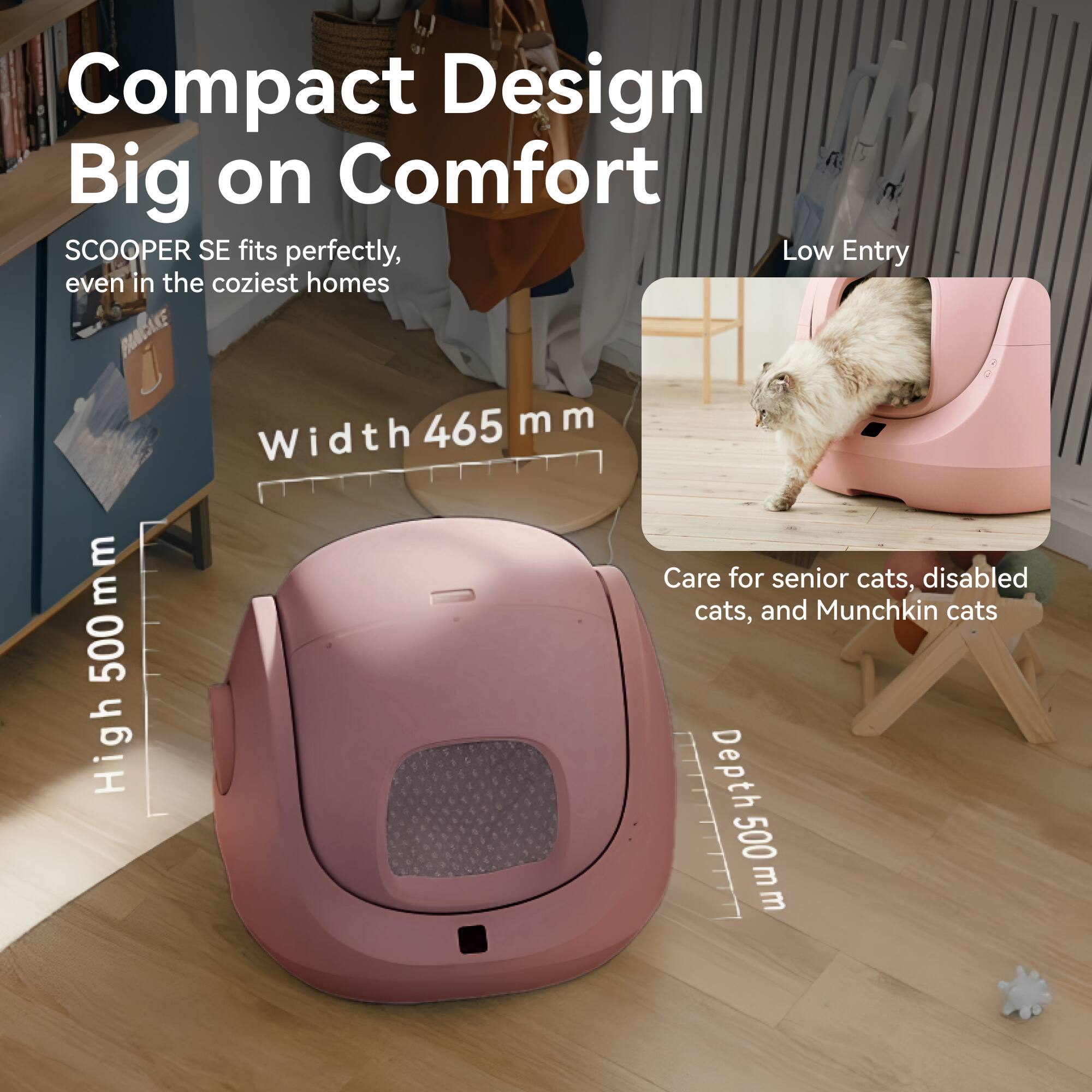 Compact Design  
Big on Comfort  

SCOOPER SE fits perfectly, even in the coziest homes  

Width 465 mm  
High 500 mm  
Depth 500 mm  

Low Entry  

Care for senior cats, disabled cats, and Munchkin cats