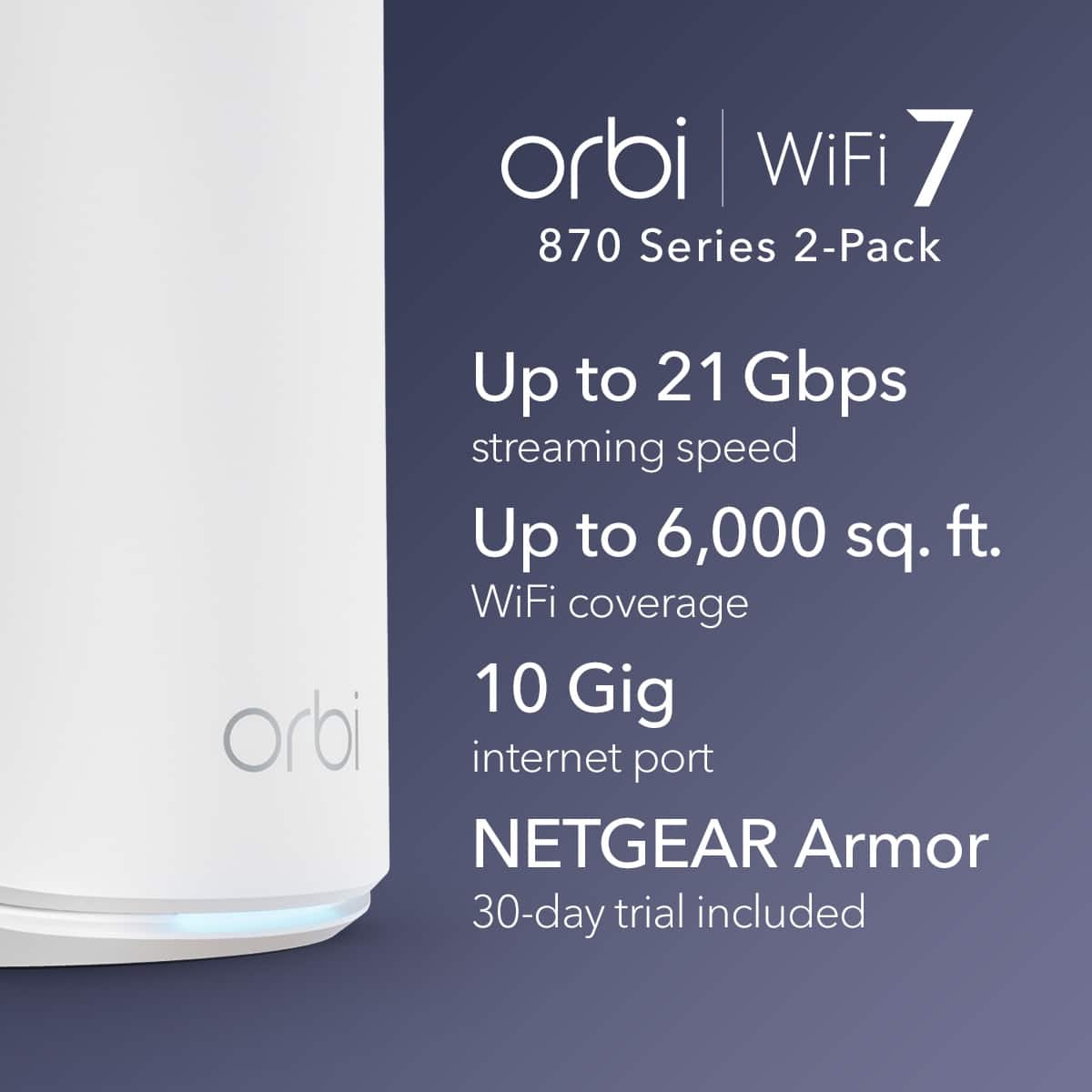 orbi WiFi 7 870 Series 2-Pack Up to 21 Gbps streaming speed Up to 6,000 sq. ft. WiFi coverage 10 Gig orbi internet port NETGEAR Armor 30-day trial included