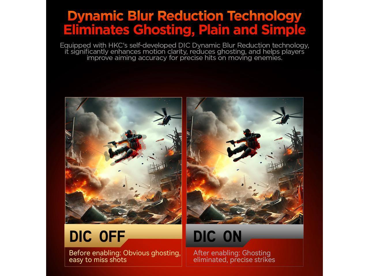 Dynamic Blur Reduction Technology Eliminates Ghosting, Plain and Simple

Equipped with HKC's self-developed DIC Dynamic Blur Reduction technology, it significantly enhances motion clarity, reduces ghosting, and helps players improve aiming accuracy for precise hits on moving enemies.

DIC OFF  
Before enabling: Obvious ghosting, easy to miss shots

DIC ON  
After enabling: Ghosting eliminated, precise strikes