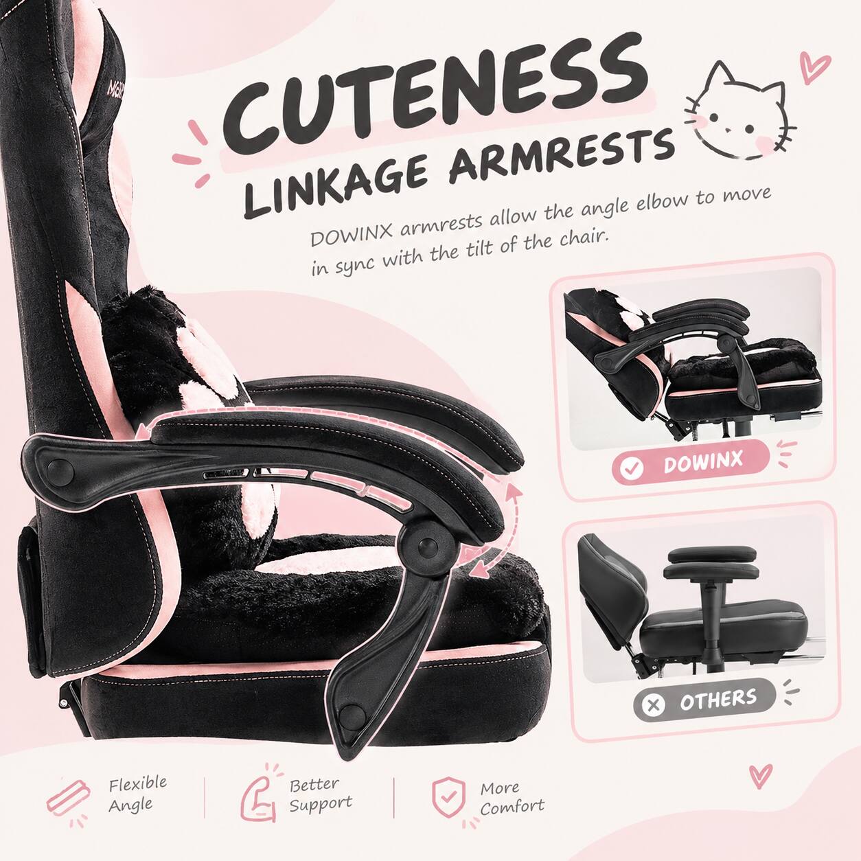 Cuteness Linkage Armrests

Dowinx armrests allow the angle elbow to move in sync with the tilt of the chair.

Dowinx
Others

Flexible Angle
Better Support
More Comfort