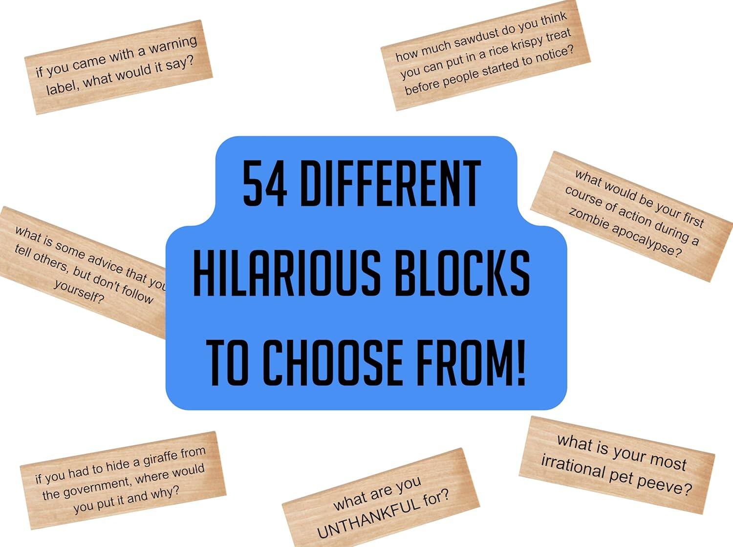 54 DIFFERENT HILARIOUS BLOCKS TO CHOOSE FROM!

- If you came with a warning label, what would it say?
- How much sawdust can you put in a rice krispy treat before people started to notice?
- What is some advice that you tell others, but don't follow yourself?
- What would be your first course of action during a zombie apocalypse?
- If you had to hide a giraffe from the government, where would you put it and why?
- What are you UNTHANKFUL for?
- What is your most irrational pet peeve?