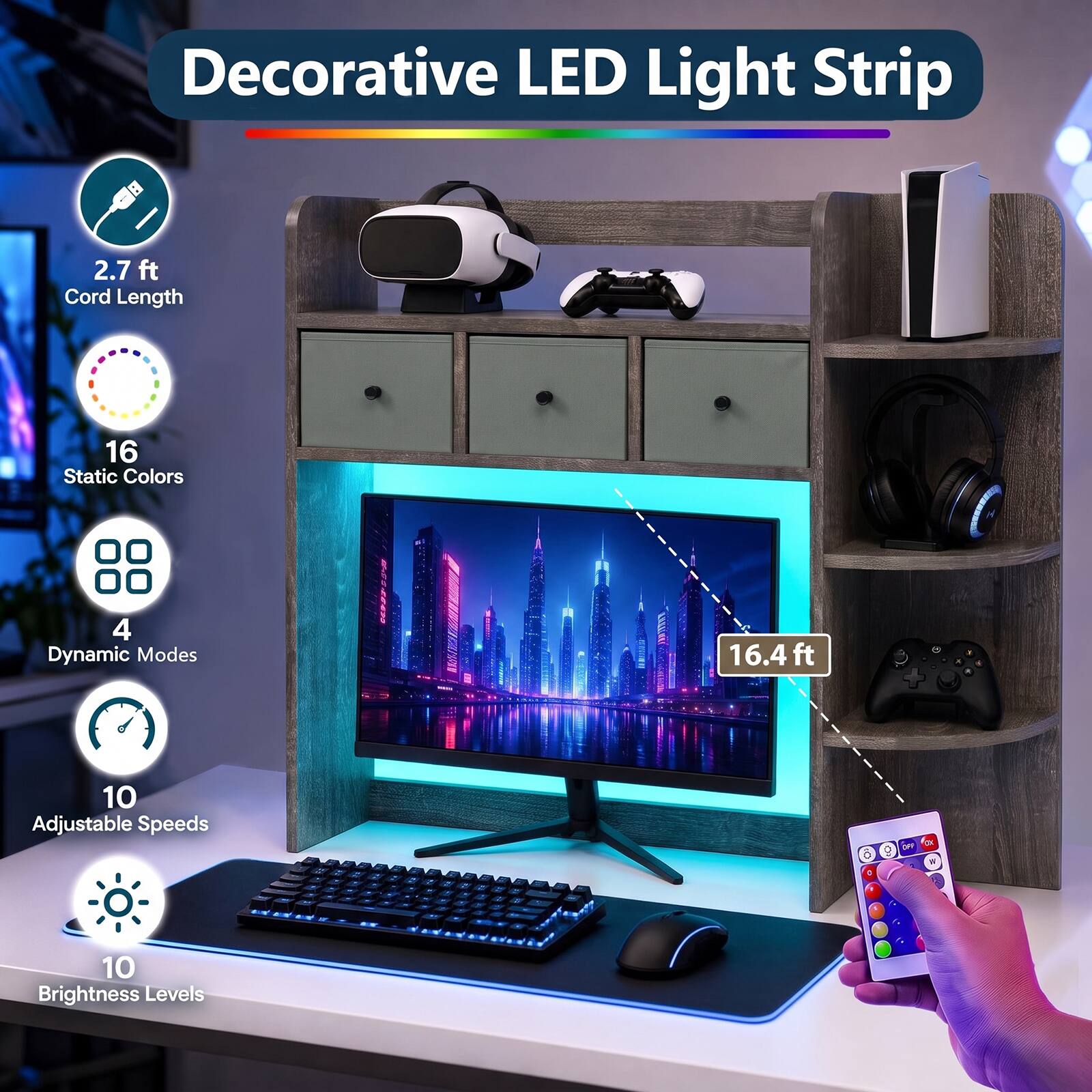 Decorative LED Light Strip

- 2.7 ft Cord Length
- 16 Static Colors
- 4 Dynamic Modes
- 16.4 ft
- 10 Adjustable Speeds
- 10 Brightness Levels