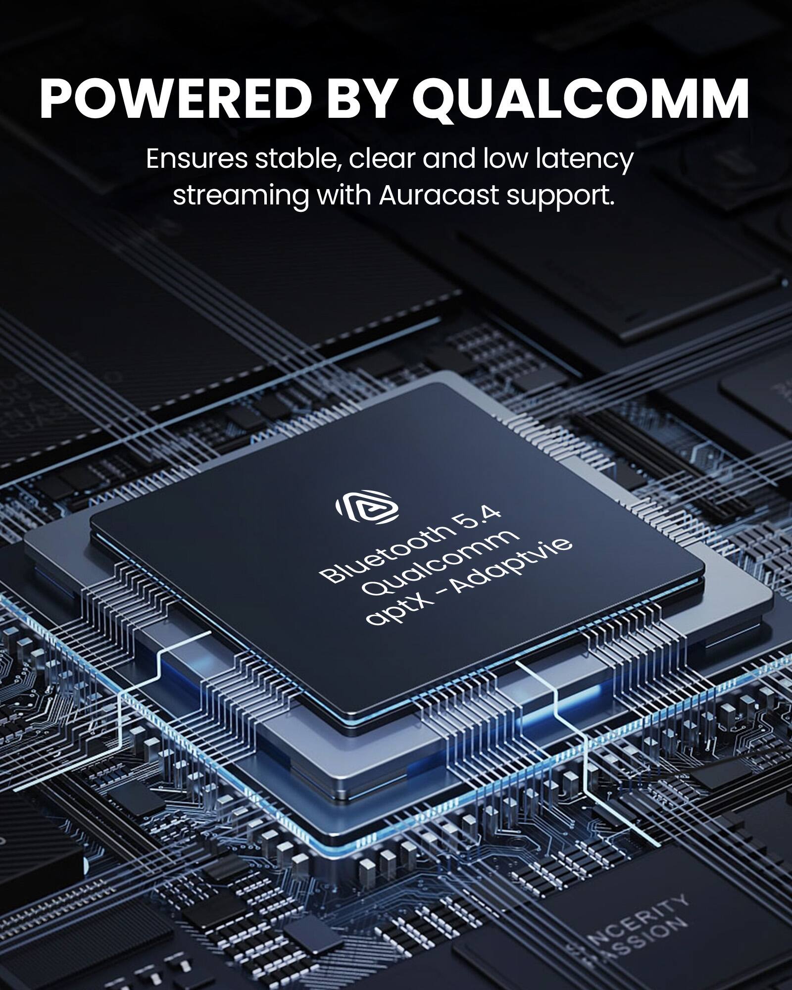 POWERED BY QUALCOMM  
Ensures stable, clear and low latency streaming with Auracast support.  

Bluetooth 5.4  
Qualcomm  
aptX - Adaptive  

INCERTITY  
PASSION
