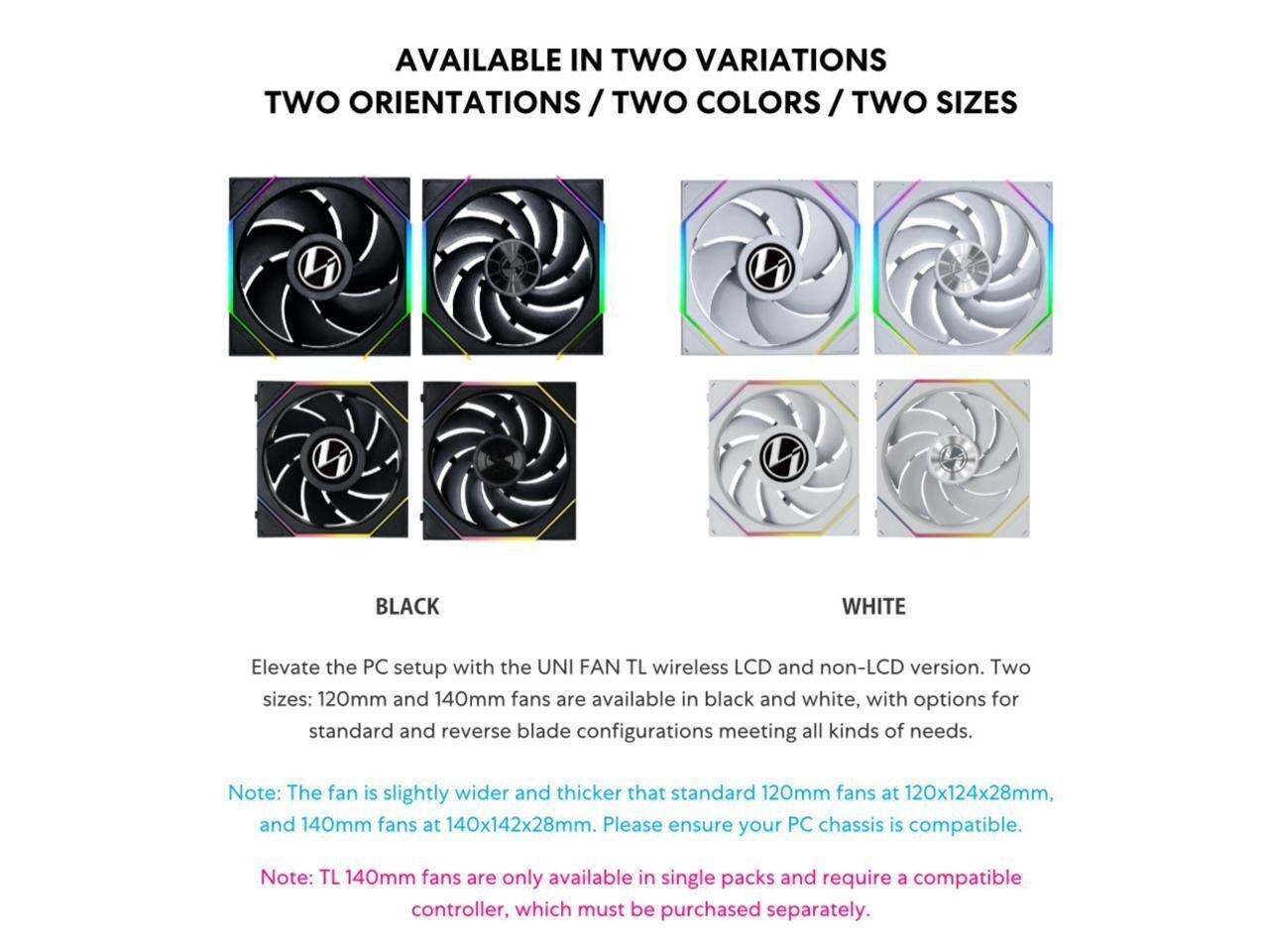 AVAILABLE IN TWO VARIATIONS / TWO ORIENTATIONS / TWO COLORS / TWO SIZES

Elevate the PC setup with the UNI FAN TL wireless LCD and non-LCD version. Two sizes: 120mm and 140mm fans are available in black and white, with options for standard and reverse blade configurations meeting all kinds of needs.

Note: The fan is slightly wider and thicker than standard 120mm fans at 120x124x28mm, and 140mm fans at 140x142x28mm. Please ensure your PC chassis is compatible.

Note: TL 140mm fans are only available in single packs and require a compatible controller, which must be purchased separately.