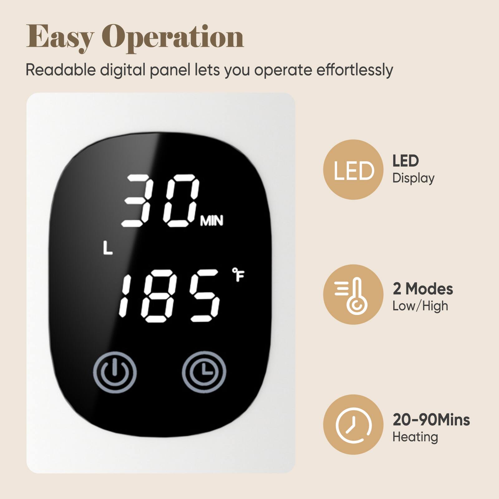 Easy Operation  
Readable digital panel lets you operate effortlessly

30 MIN  
L  
185°F

LED Display  
2 Modes Low/High  
20-90Mins Heating