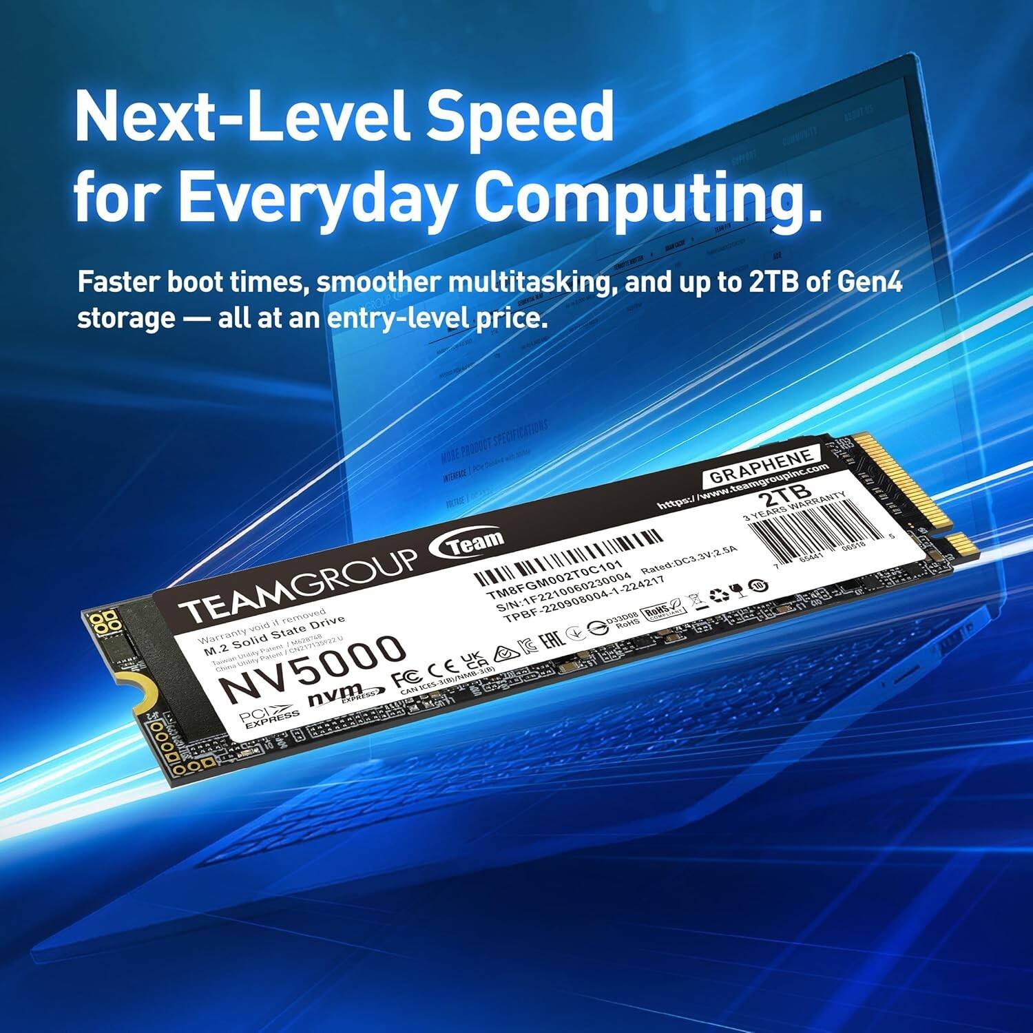Next-Level Speed for Everyday Computing. Faster boot times, smoother multitasking, and up to 2TB of Gen4 storage — all at an entry-level price.

GRAPHENE 2TB

TEAMGROUP
M.2 Solid State Drive
NV5000

Warranty: 3 Years

S/N: 1FGM09060230004-224217

Rated: DC5-3V2.5A

PCI EXPRESS

CE

FCC

RoHS

Team

www.teamgroupinc.com