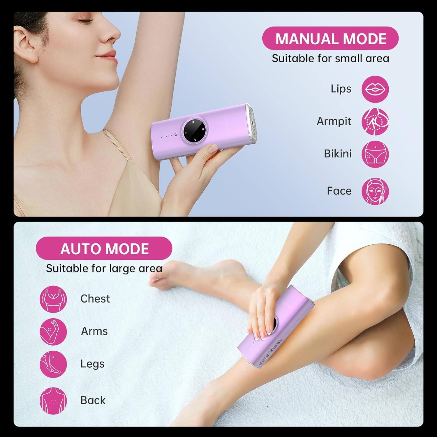 MANUAL MODE  
Suitable for small area  
- Lips  
- Armpit  
- Bikini  
- Face  

AUTO MODE  
Suitable for large area  
- Chest  
- Arms  
- Legs  
- Back