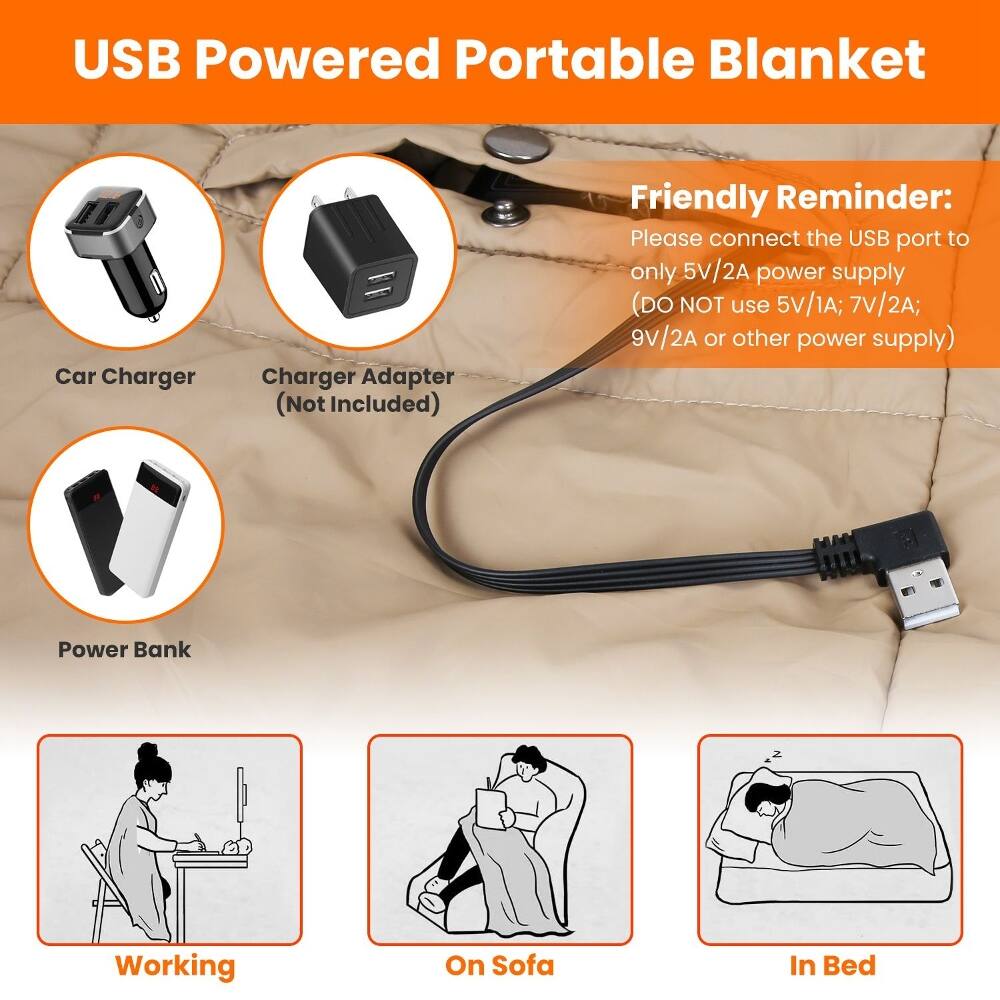 USB Powered Portable Blanket

Car Charger
Charger Adapter (Not Included)
Friendly Reminder: Please connect the USB port to only 5V/2A power supply (DO NOT use 5V/1A; 7V/2A; 9V/2A or other power supply)
Power Bank

Working
On Sofa
In Bed