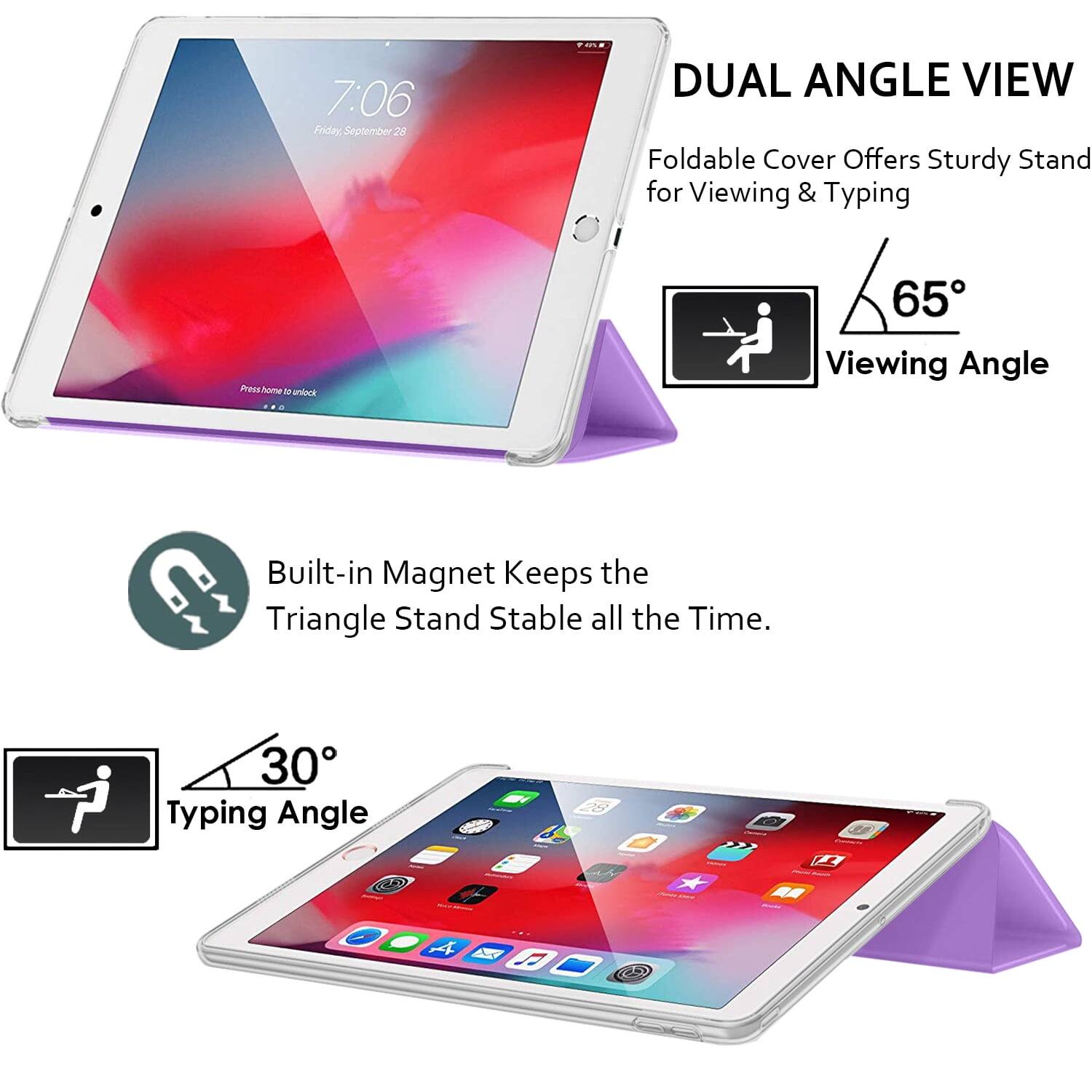 7:06 Friday, September 28

DUAL ANGLE VIEW
Foldable Cover Offers Sturdy Stand for Viewing & Typing

65° Viewing Angle

Built-in Magnet Keeps the Triangle Stand Stable all the Time.

30° Typing Angle