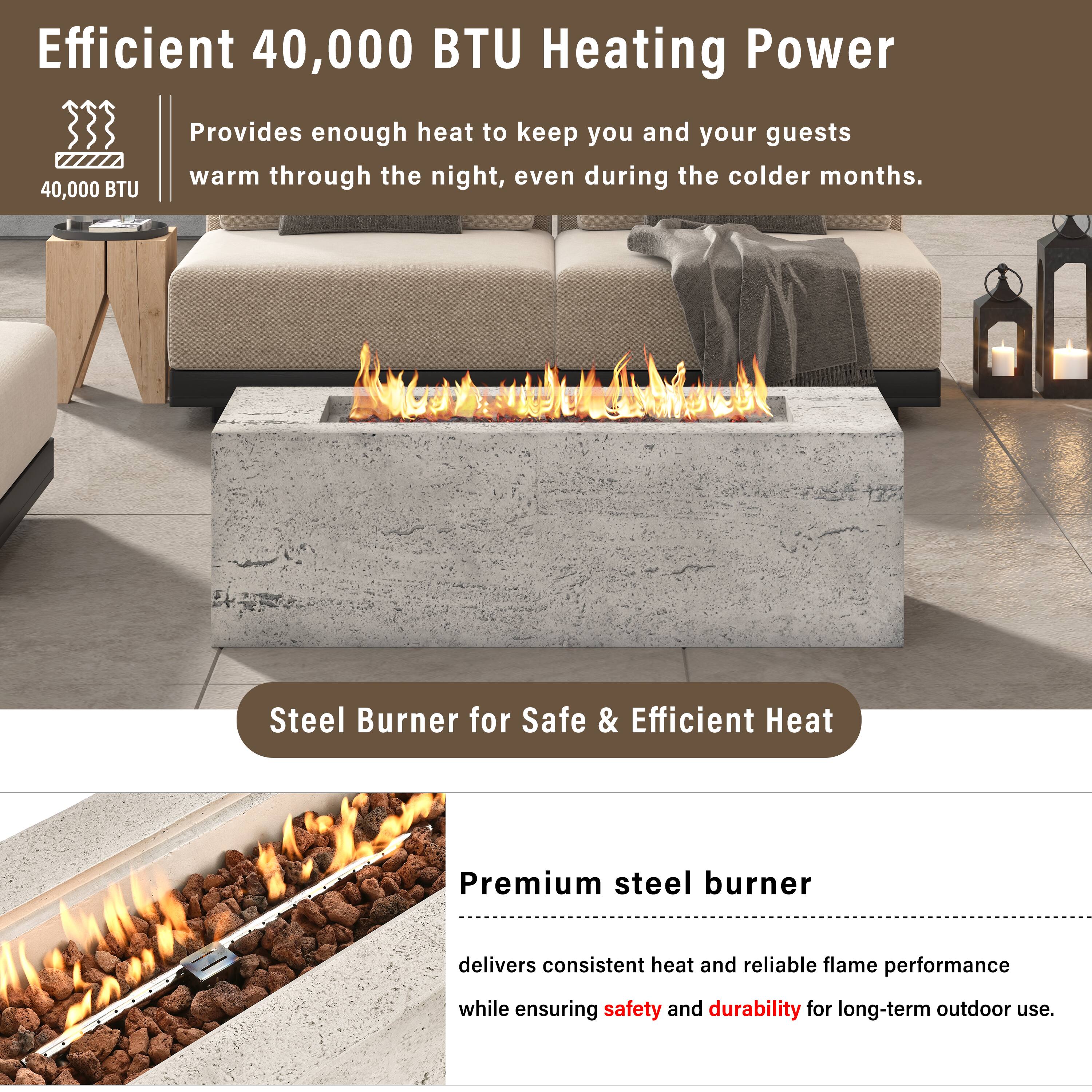 Efficient 40,000 BTU Heating Power

Provides enough heat to keep you and your guests warm through the night, even during the colder months.

Steel Burner for Safe & Efficient Heat

Premium steel burner delivers consistent heat and reliable flame performance while ensuring safety and durability for long-term outdoor use.