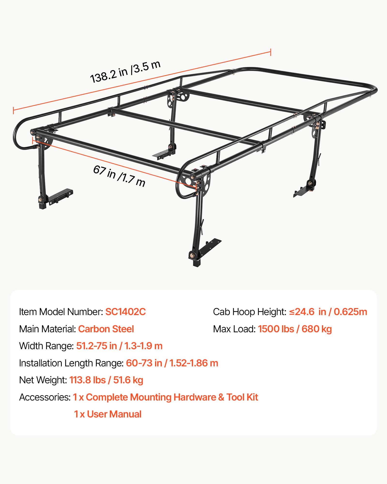 /3.5 m 138.2 in  
67 in /1.7 m  
Item Model Number: SC1402C  
Cab Hoop Height: 24.6 in / 0.625m  
Main Material: Carbon Steel  
Max Load: 1500 lbs / 680 kg  
Width Range: 51.2-75 in 1.3-1.9 m  
Installation Length Range: 60-73 in 1.52-1.86 m  
Net Weight: 113.8 lbs 51.6 kg  
Accessories: 1x Complete Mounting Hardware & Tool Kit  
1x User Manual