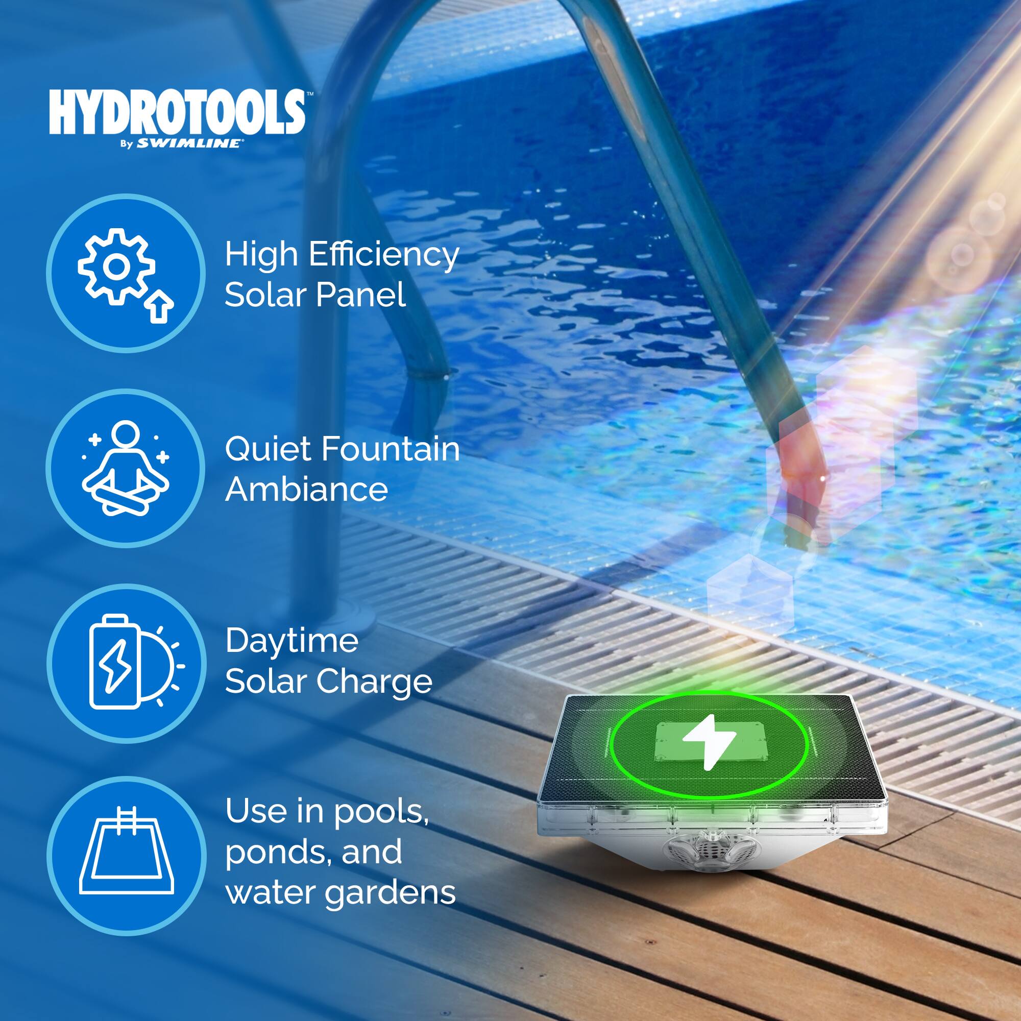 HYDROTOOLS by SWIMLINE

- High Efficiency Solar Panel
- Quiet Fountain Ambiance
- Daytime Solar Charge
- Use in pools, ponds, and water gardens